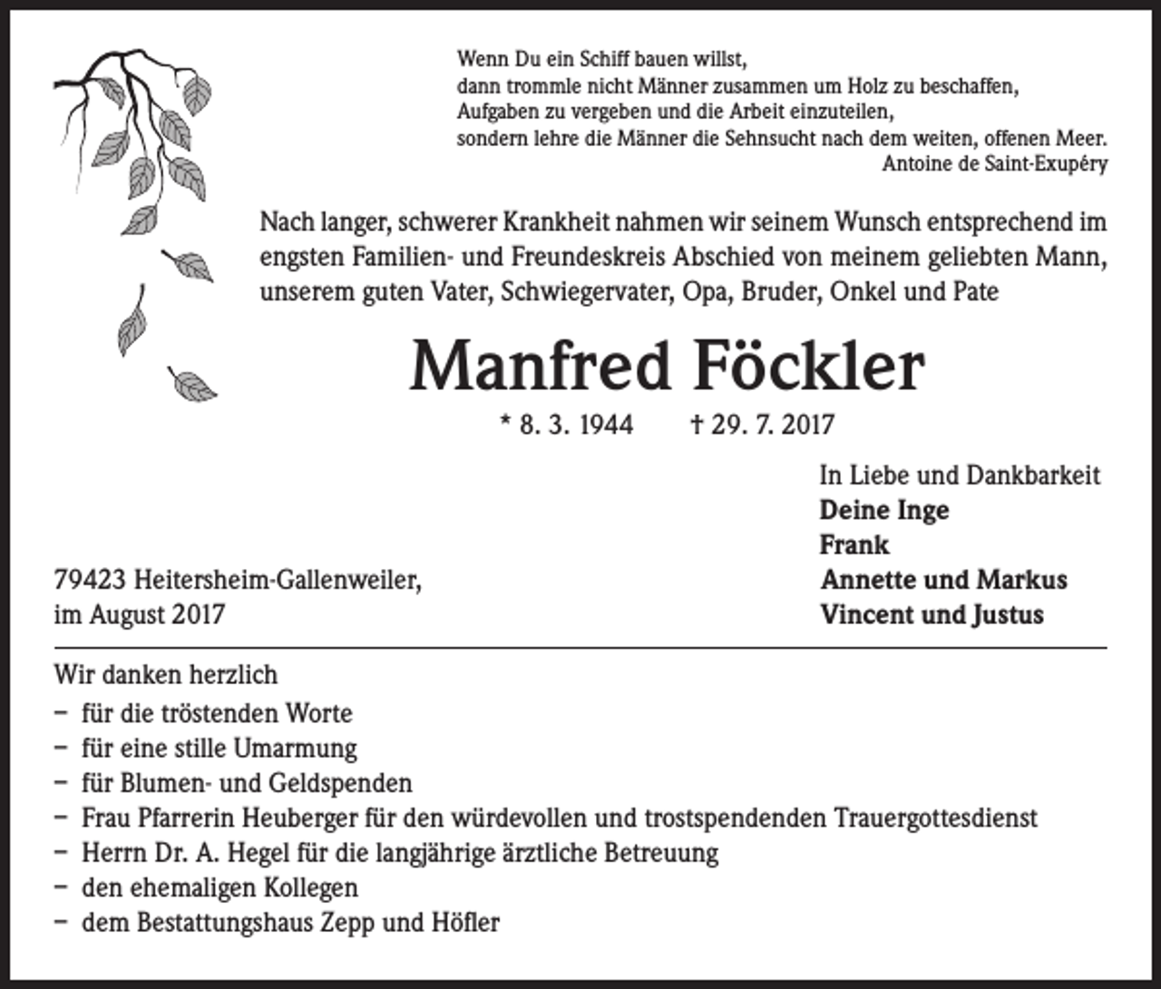 <p>Wenn Du ein Schiff bauen willst,<br />dann trommle nicht Männer zusammen um Holz zu beschaffen,<br />Aufgaben zu vergeben und die Arbeit einzuteilen,<br />sondern lehre die Männer die Sehnsucht nach dem weiten, offenen Meer.<br />Antoine de Saint-Exupéry</p><p>Nach langer, schwerer Krankheit nahmen wir seinem Wunsch entsprechend im<br />engsten Familien- und Freundeskreis Abschied von meinem geliebten Mann,<br />unserem guten Vater, Schwiegervater, Opa, Bruder, Onkel und Pate</p><p>Manfred Föckler<br />* 8. 3. 1944 † 29. 7. 2019423 Heitersheim-Gallenweiler,<br />im August 2017</p><p>In Liebe und Dankbarkeit<br />Deine Inge<br />Frank<br />Annette und Markus<br />Vincent und Justus</p><p>Wir danken herzlich<br />– für die tröstenden Worte<br />– für eine stille Umarmung<br />– für Blumen- und Geldspenden<br />– Frau Pfarrerin Heuberger für den würdevollen und trostspendenden Trauergottesdienst<br />– Herrn Dr. A. Hegel für die langjährige ärztliche Betreuung<br />– den ehemaligen Kollegen<br />– dem Bestattungshaus Zepp und Höfler</p>