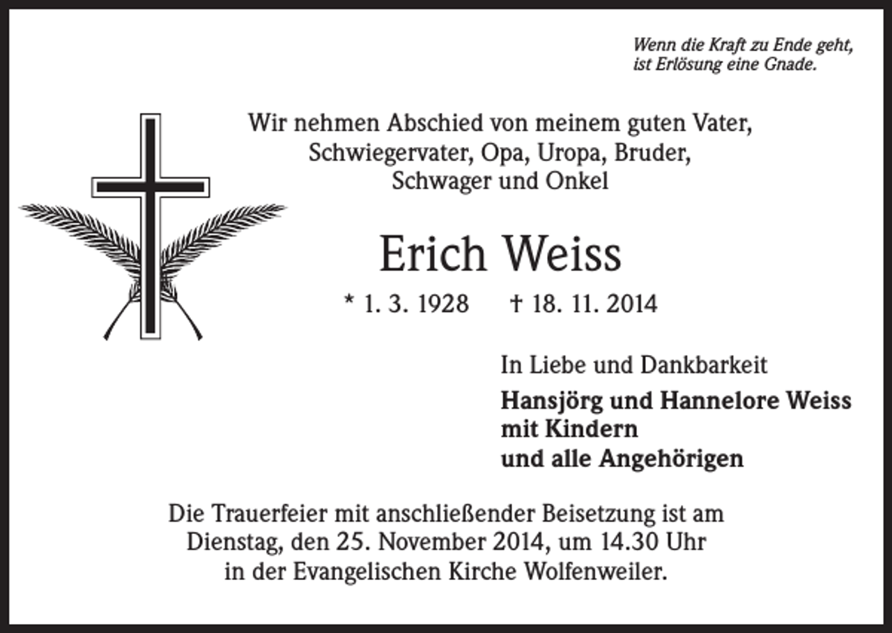 <p>Wenn die Kraft zu Ende geht,<br />ist Erlösung eine Gnade.</p><p>Wir nehmen Abschied von meinem guten Vater,<br />Schwiegervater, Opa, Uropa, Bruder,<br />Schwager und Onkel</p><p>Erich Weiss<br />* 1. 3. 1928 † 18. 11. 2014<br />In Liebe und Dankbarkeit<br />Hansjörg und Hannelore Weiss<br />mit Kindern<br />und alle Angehörigen<br />Die Trauerfeier mit anschließender Beisetzung ist am<br />Dienstag, den 25. November 2014, um 14.30 Uhr<br />in der Evangelischen Kirche Wolfenweiler.</p>