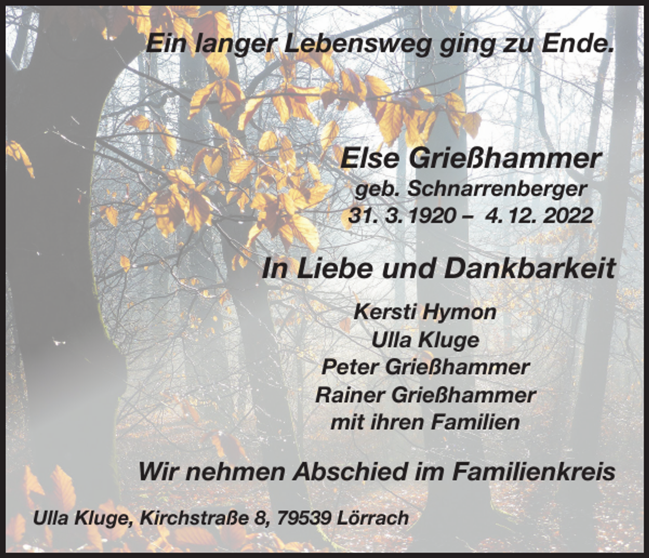 <p>Ein langer Lebensweg ging zu Ende.</p><p>Else Grießhammer<br />geb. Schnarrenberger<br />31. 3. 1920 – 4. 12. 2022</p><p>In Liebe und Dankbarkeit<br />Kersti Hymon<br />Ulla Kluge<br />Peter Grießhammer<br />Rainer Grießhammer<br />mit ihren Familien</p><p>Wir nehmen Abschied im Familienkreis<br />Ulla Kluge, Kirchstraße 8, 79539 Lörrach</p>