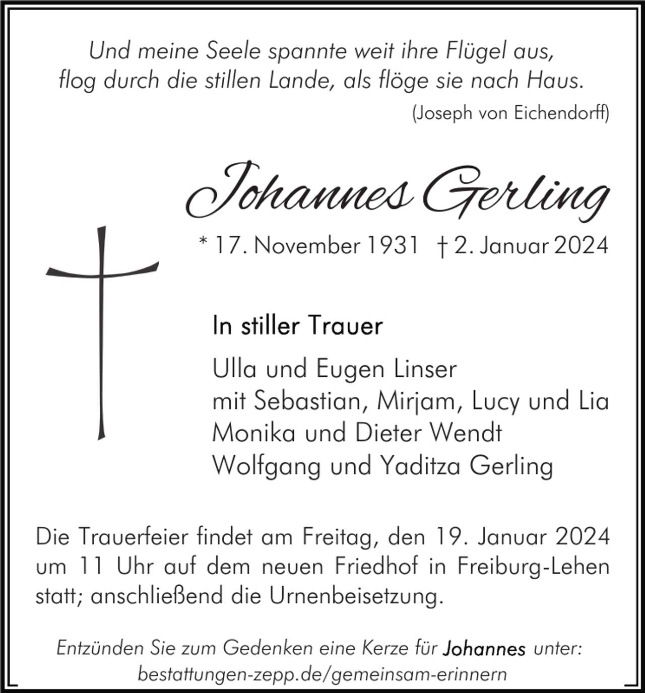 <p>Und meine Seele spannte weit ihre Flügel aus,<br />flog durch die stillen Lande, als flöge sie nach Haus.<br />(Joseph von Eichendorff)</p><p>Johannes Gerling<br />* 17. November 1931 † 2. Januar 2024</p><p>Ulla und Eugen Linser<br />mit Sebastian, Mirjam, Lucy und Lia<br />Monika und Dieter Wendt<br />Wolfgang und Yaditza Gerling<br />Die Trauerfeier findet am Freitag, den 19. Januar 2024<br />um 11 Uhr auf dem neuen Friedhof in Freiburg-Lehen<br />statt; anschließend die Urnenbeisetzung.<br />Entzünden Sie zum Gedenken eine Kerze für<br />bestattungen-zepp.de/gemeinsam-erinnern</p><p>unter:</p>