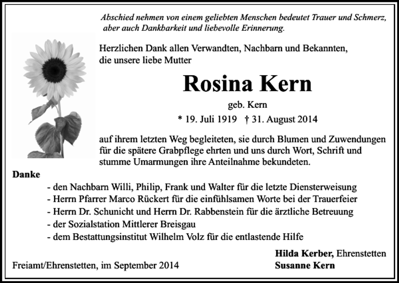 <p>Abschied nehmen von einem geliebten Menschen bedeutet Trauer und Schmerz,<br />aber auch Dankbarkeit und liebevolle Erinnerung.</p><p>Herzlichen Dank allen Verwandten, Nachbarn und Bekannten,<br />die unsere liebe Mutter</p><p>Rosina Kern</p><p>geb. Kern<br />* 19. Juli 1919 † 31. August 2014</p><p>Danke</p><p>auf ihrem letzten Weg begleiteten, sie durch Blumen und Zuwendungen<br />für die spätere Grabpflege ehrten und uns durch Wort, Schrift und<br />stumme Umarmungen ihre Anteilnahme bekundeten.<br />- den Nachbarn Willi, Philip, Frank und Walter für die letzte Diensterweisung<br />- Herrn Pfarrer Marco Rückert für die einfühlsamen Worte bei der Trauerfeier<br />- Herrn Dr. Schunicht und Herrn Dr. Rabbenstein für die ärztliche Betreuung<br />- der Sozialstation Mittlerer Breisgau<br />- dem Bestattungsinstitut Wilhelm Volz für die entlastende Hilfe</p><p>Freiamt/Ehrenstetten, im September 2014</p><p>Hilda Kerber, Ehrenstetten<br />Susanne Kern</p>