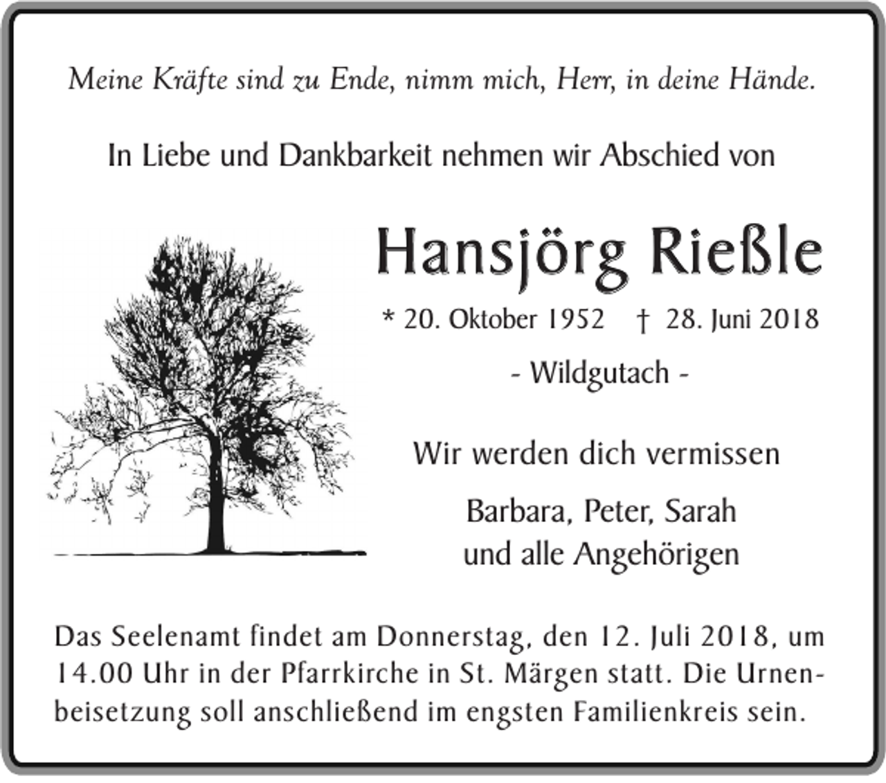 <p>Meine Kräfte sind zu Ende, nimm mich, Herr, in deine Hände.</p><p>In Liebe und Dankbarkeit nehmen wir Abschied von</p><p>Hansjörg Rießle<br />* 20. Oktober 1952</p><p>† 28. Juni 2018</p><p>- Wildgutach -</p><p>Wir werden dich vermissen<br />Barbara, Peter, Sarah<br />und alle Angehörigen<br />Das Seelenamt findet am Donnerstag, den 12. Juli 2018, um<br />14.00 Uhr in der Pfarrkirche in St. Märgen statt. Die Urnenbeisetzung soll anschließend im engsten Familienkreis sein.</p>