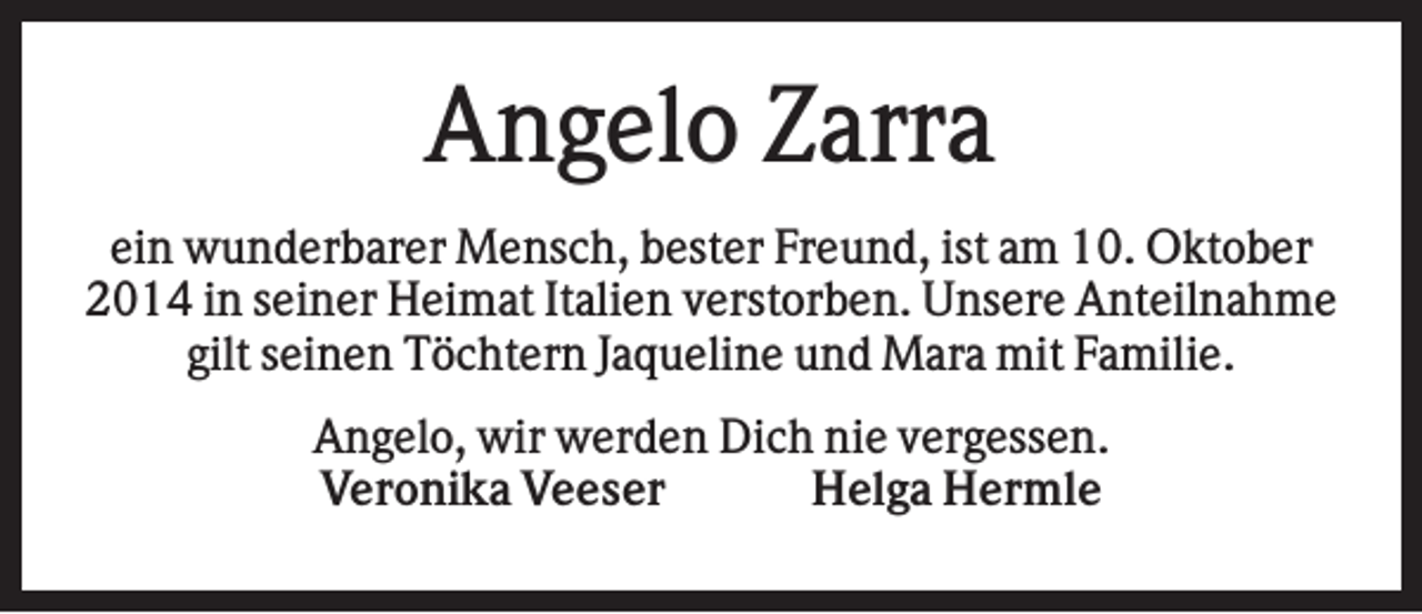 <p>Angelo Zarra<br />ein wunderbarer Mensch, bester Freund, ist am 10. Oktober<br />2014 in seiner Heimat Italien verstorben. Unsere Anteilnahme<br />gilt seinen Töchtern Jaqueline und Mara mit Familie.<br />Angelo, wir werden Dich nie vergessen.<br />Veronika Veeser<br />Helga Hermle</p>