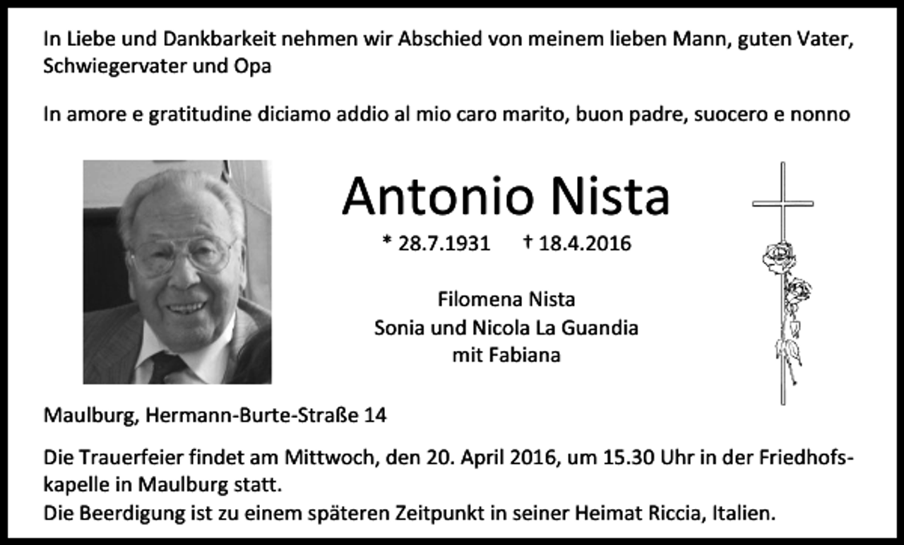<p>In Liebe und Dankbarkeit nehmen wir Abschied von meinem lieben Mann, guten Vater,<br />Schwiegervater und Opa<br />In amore e gratitudine diciamo addio al mio caro marito, buon padre, suocero e nonno</p><p>Antonio Nista<br />* 28.7.1931</p><p>† 18.4.2016</p><p>Filomena Nista<br />Sonia und Nicola La Guandia<br />mit Fabiana<br />Maulburg, Hermann-Burte-Straße 14<br />Die Trauerfeier findet am Mittwoch, den 20. April 2016, um 15.30 Uhr in der Friedhofskapelle in Maulburg statt.<br />Die Beerdigung ist zu einem späteren Zeitpunkt in seiner Heimat Riccia, Italien.</p>