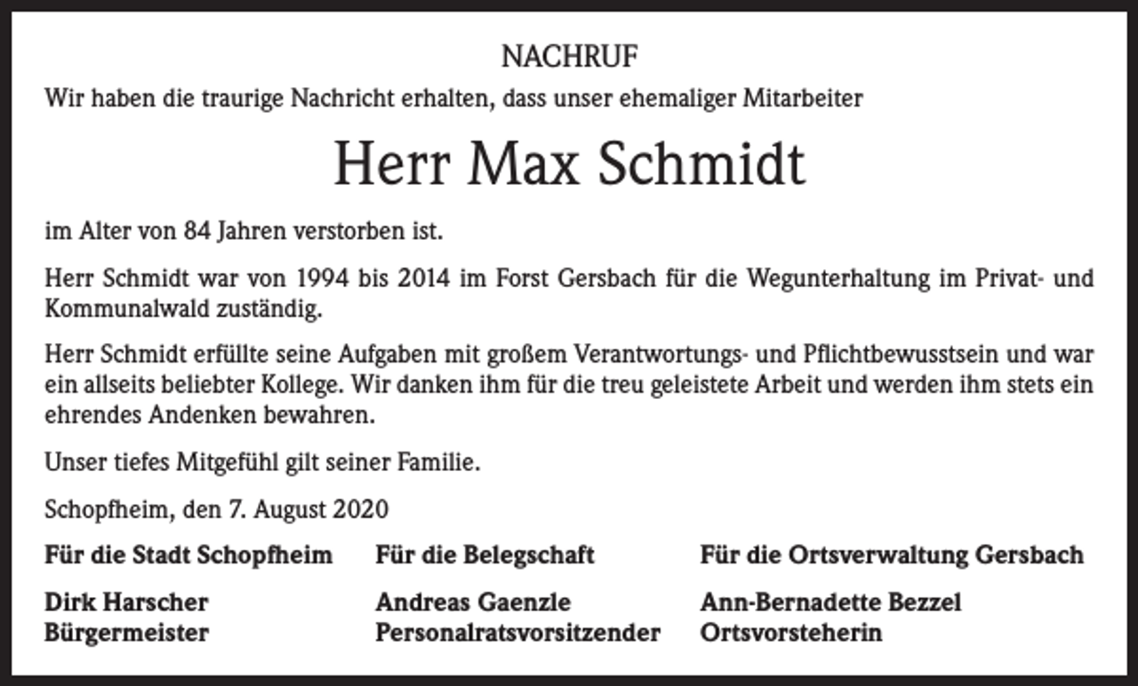 <p>NACHRUF<br />Wir haben die traurige Nachricht erhalten, dass unser ehemaliger Mitarbeiter</p><p>Herr Max Schmidt<br />im Alter von 84 Jahren verstorben ist.<br />Herr Schmidt war von 1994 bis 2014 im Forst Gersbach für die Wegunterhaltung im Privat- und<br />Kommunalwald zuständig.<br />Herr Schmidt erfüllte seine Aufgaben mit großem Verantwortungs- und Pflichtbewusstsein und war<br />ein allseits beliebter Kollege. Wir danken ihm für die treu geleistete Arbeit und werden ihm stets ein<br />ehrendes Andenken bewahren.<br />Unser tiefes Mitgefühl gilt seiner Familie.<br />Schopfheim, den 7. August 2020<br />Für die Stadt Schopfheim</p><p>Für die Belegschaft</p><p>Für die Ortsverwaltung Gersbach</p><p>Dirk Harscher<br />Bürgermeister</p><p>Andreas Gaenzle<br />Personalratsvorsitzender</p><p>Ann-Bernadette Bezzel<br />Ortsvorsteherin</p>