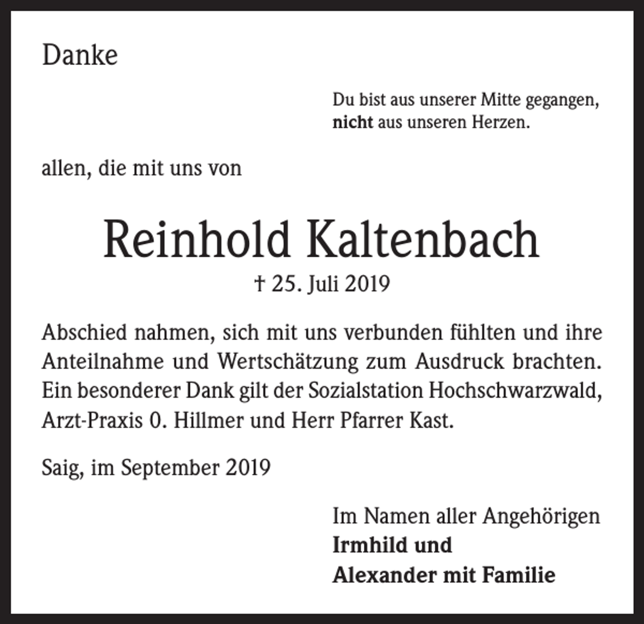 <p>Danke<br />Du bist aus unserer Mitte gegangen,<br />nicht aus unseren Herzen.</p><p>allen, die mit uns von</p><p>Reinhold Kaltenbach<br />† 25. Juli 2019</p><p>Abschied nahmen, sich mit uns verbunden fühlten und ihre<br />Anteilnahme und Wertschätzung zum Ausdruck brachten.<br />Ein besonderer Dank gilt der Sozialstation Hochschwarzwald,<br />Arzt-Praxis 0. Hillmer und Herr Pfarrer Kast.<br />Saig, im September 2019<br />Im Namen aller Angehörigen<br />Irmhild und<br />Alexander mit Familie</p>