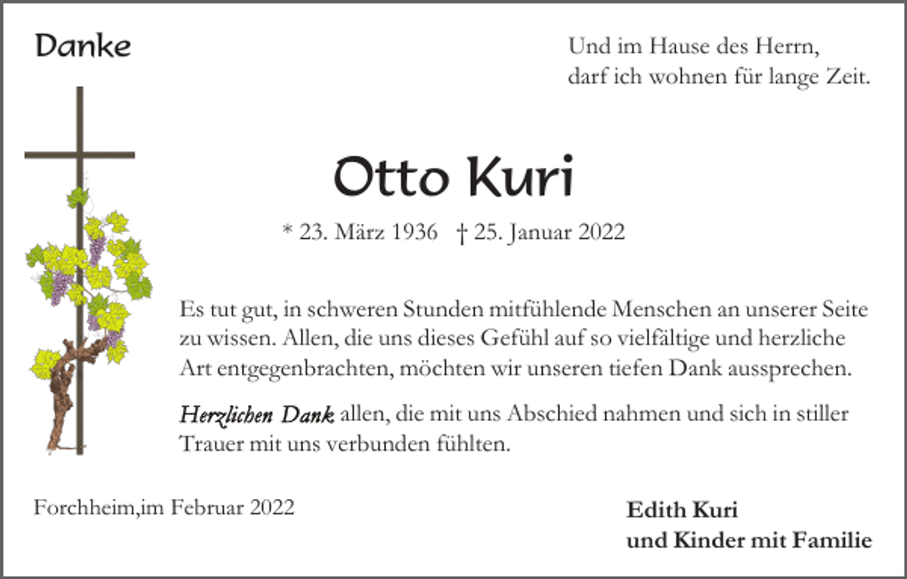 <p>Danke</p><p>Und im Hause des Herrn,<br />darf ich wohnen für lange Zeit.</p><p>Otto Kuri<br />* 23. März 1936 † 25. Januar 2022<br />Es tut gut, in schweren Stunden mitfühlende Menschen an unserer Seite<br />zu wissen. Allen, die uns dieses Gefühl auf so vielfältige und herzliche<br />Art entgegenbrachten, möchten wir unseren tiefen Dank aussprechen.<br />allen, die mit uns Abschied nahmen und sich in stiller<br />Trauer mit uns verbunden fühlten.<br />Forchheim,im Februar 2022</p><p>Edith Kuri<br />und Kinder mit Familie</p>