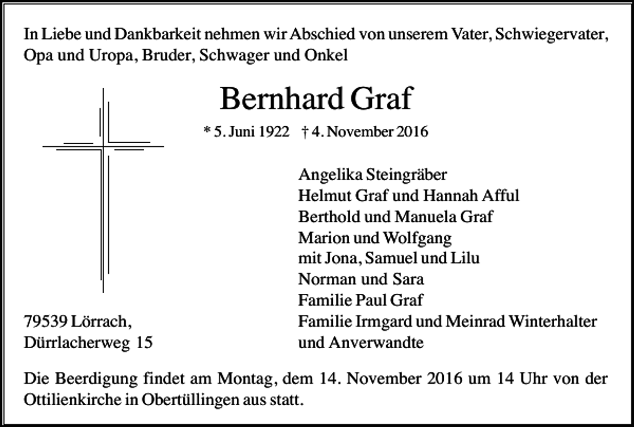 <p>In Liebe und Dankbarkeit nehmen wir Abschied von unserem Vater, Schwiegervater,<br />Opa und Uropa, Bruder, Schwager und Onkel</p><p>Bernhard Graf<br />* 5. Juni 1922 † 4. November 2016</p><p>79539 Lörrach,<br />Dürrlacherweg 15</p><p>Angelika Steingräber<br />Helmut Graf und Hannah Afful<br />Berthold und Manuela Graf<br />Marion und Wolfgang<br />mit Jona, Samuel und Lilu<br />Norman und Sara<br />Familie Paul Graf<br />Familie Irmgard und Meinrad Winterhalter<br />und Anverwandte</p><p>Die Beerdigung findet am Montag, dem 14. November 2016 um 14 Uhr von der<br />Ottilienkirche in Obertüllingen aus statt.</p>