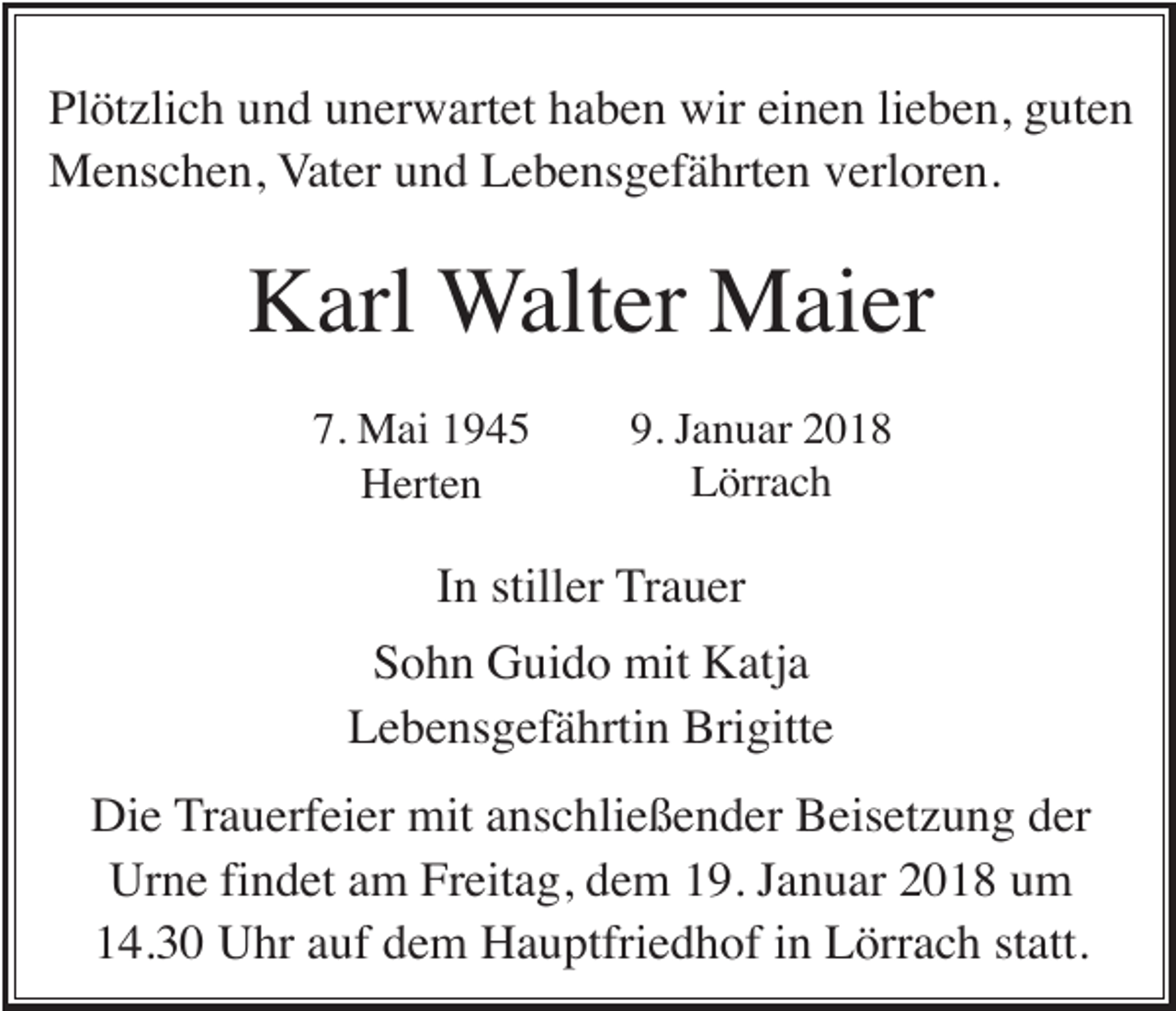 <p>Plötzlich und unerwartet haben wir einen lieben, guten<br />Menschen, Vater und Lebensgefährten verloren.</p><p>Karl Walter Maier<br />7. Mai 1945<br />Herten</p><p>9. Januar 2018<br />Lörrach</p><p>In stiller Trauer<br />Sohn Guido mit Katja<br />Lebensgefährtin Brigitte<br />Die Trauerfeier mit anschließender Beisetzung der<br />Urne findet am Freitag, dem 19. Januar 2018 um<br />14.30 Uhr auf dem Hauptfriedhof in Lörrach statt.</p>