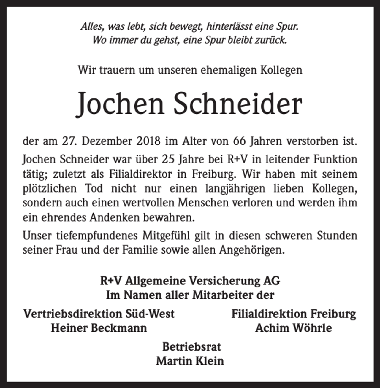 <p>Alles, was lebt, sich bewegt, hinterlässt eine Spur.<br />Wo immer du gehst, eine Spur bleibt zurück.</p><p>Wir trauern um unseren ehemaligen Kollegen</p><p>Jochen Schneider<br />der am 27. Dezember 2018 im Alter von 66 Jahren verstorben ist.<br />Jochen Schneider war über 25 Jahre bei R+V in leitender Funktion<br />tätig; zuletzt als Filialdirektor in Freiburg. Wir haben mit seinem<br />plötzlichen Tod nicht nur einen langjährigen lieben Kollegen,<br />­sondern auch einen wertvollen Menschen verloren und werden ihm<br />ein ehrendes Andenken bewahren.<br />Unser tiefempfundenes Mitgefühl gilt in diesen schweren Stunden<br />seiner Frau und der Familie sowie allen Angehörigen.<br />R+V Allgemeine Versicherung AG<br />Im Namen aller Mitarbeiter der<br />Vertriebsdirektion Süd-West<br />Filialdirektion Freiburg</p><p>Heiner Beckmann<br />Achim Wöhrle<br />Betriebsrat<br />Martin Klein</p>