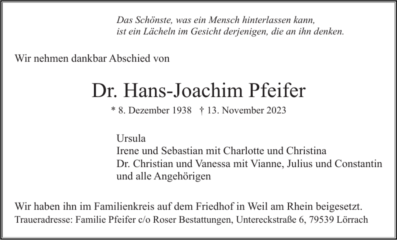 <p>Das Schönste, was ein Mensch hinterlassen kann,<br />ist ein Lächeln im Gesicht derjenigen, die an ihn denken.</p><p>Wir nehmen dankbar Abschied von</p><p>Dr. Hans-Joachim Pfeifer<br />* 8. Dezember 1938 † 13. November 2023</p><p>Ursula<br />Irene und Sebastian mit Charlotte und Christina<br />Dr. Christian und Vanessa mit Vianne, Julius und Constantin<br />und alle Angehörigen<br />Wir haben ihn im Familienkreis auf dem Friedhof in Weil am Rhein beigesetzt.<br />Traueradresse: Familie Pfeifer c/o Roser Bestattungen, Untereckstraße 6, 79539 Lörrach</p>