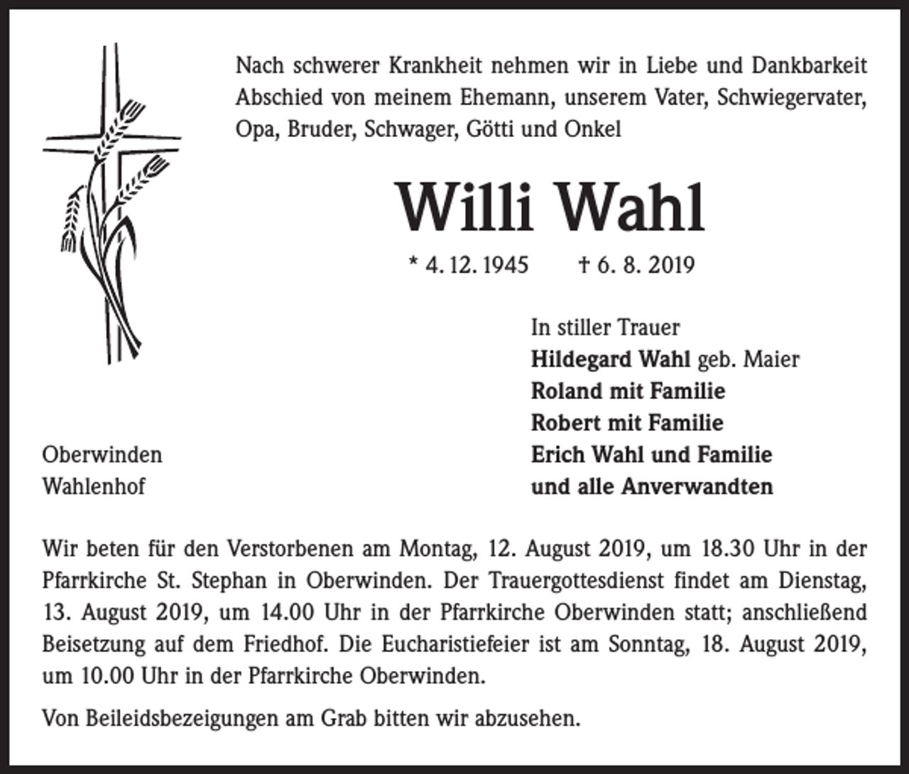 <p>Nach schwerer Krankheit nehmen wir in Liebe und Dankbarkeit<br />Abschied von meinem Ehemann, unserem Vater, Schwiegervater,<br />Opa, Bruder, Schwager, Götti und Onkel</p><p>Willi Wahl<br />* 4. 12. 1945 † 6. 8. 2019</p><p>Oberwinden<br />Wahlenhof</p><p>In stiller Trauer<br />Hildegard Wahl geb. Maier<br />Roland mit Familie<br />Robert mit Familie<br />Erich Wahl und Familie<br />und alle Anverwandten</p><p>Wir beten für den Verstorbenen am Montag, 12. August 2019, um 18.30 Uhr in der<br />Pfarrkirche St. Stephan in Oberwinden. Der Trauergottesdienst findet am Dienstag,<br />13. August 2019, um 14.00 Uhr in der Pfarrkirche Oberwinden statt; anschließend<br />Beisetzung auf dem Friedhof. Die Eucharistiefeier ist am Sonntag, 18. August 2019,<br />um 10.00 Uhr in der Pfarrkirche Oberwinden.<br />Von Beileidsbezeigungen am Grab bitten wir abzusehen.</p>