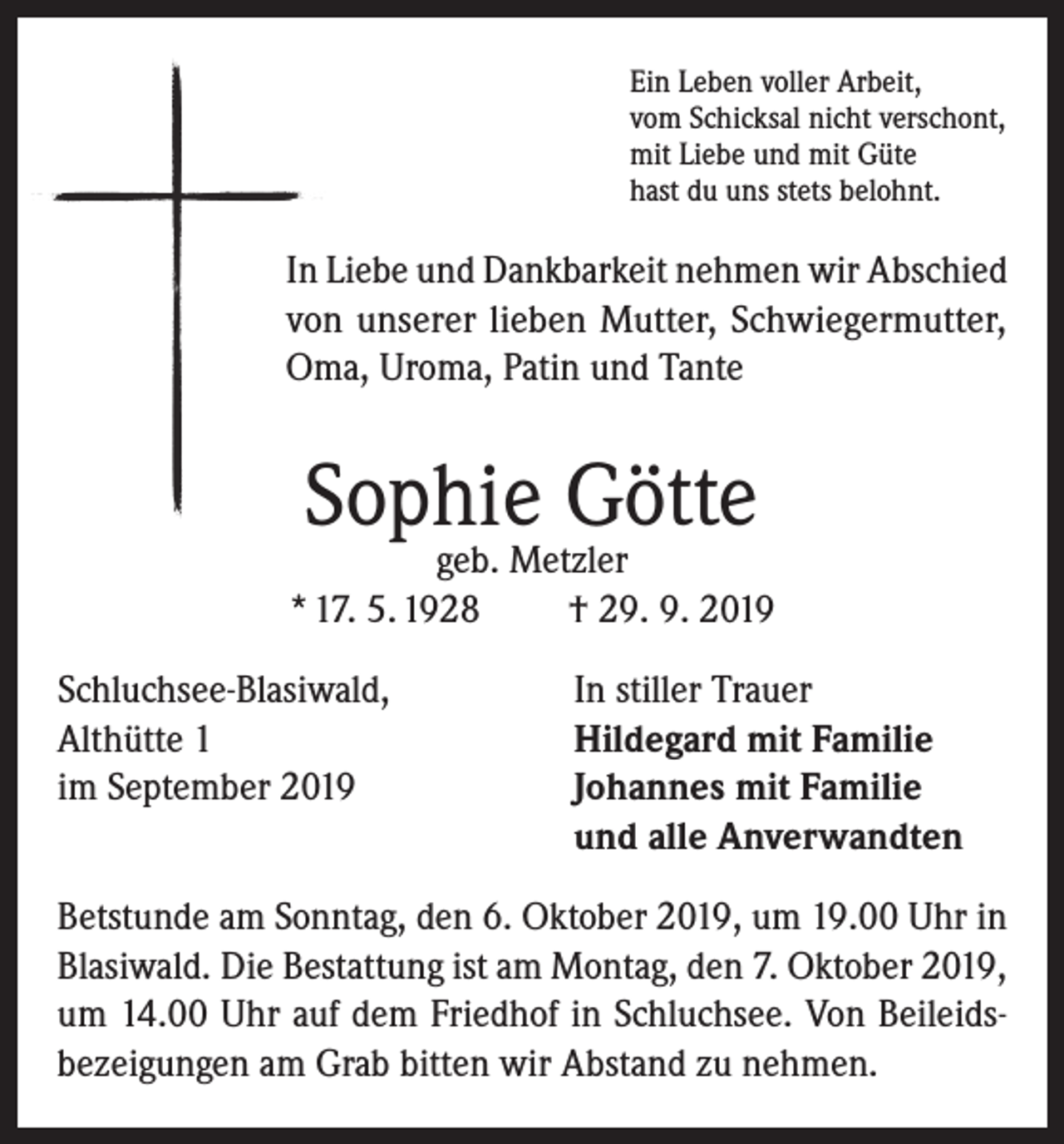 <p>Ein Leben voller Arbeit,<br />vom Schicksal nicht verschont,<br />mit Liebe und mit Güte<br />hast du uns stets belohnt.</p><p>In Liebe und Dankbarkeit nehmen wir Abschied<br />von unserer lieben Mutter, Schwiegermutter,<br />Oma, Uroma, Patin und Tante</p><p>Sophie Götte</p><p>geb. Metzler<br />* 17. 5. 1928<br />† 29. 9. 2019<br />Schluchsee-Blasiwald,<br />Althütte 1<br />im September 2019</p><p>In stiller Trauer<br />Hildegard mit Familie<br />Johannes mit Familie<br />und alle Anverwandten</p><p>Betstunde am Sonntag, den 6. Oktober 2019, um 19.00 Uhr in<br />Blasiwald. Die Bestattung ist am Montag, den 7. Oktober 2019,<br />um 14.00 Uhr auf dem Friedhof in Schluchsee. Von Beileidsbezeigungen am Grab bitten wir Abstand zu nehmen.</p>