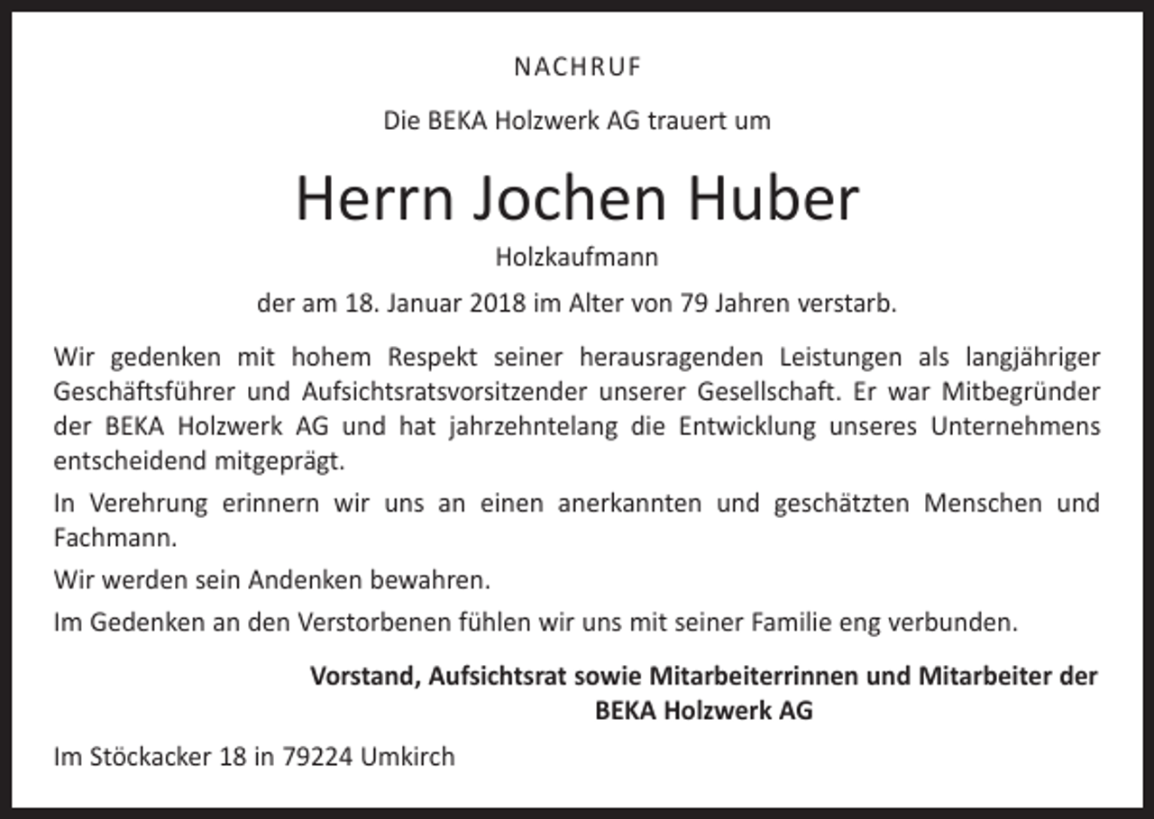 <p>NACHRUF<br />Die BEKA Holzwerk AG trauert um</p><p>Herrn Jochen Huber<br />Holzkaufmann</p><p>der am 18. Januar 2018 im Alter von 79 Jahren verstarb.<br />Wir gedenken mit hohem Respekt seiner herausragenden Leistungen als langjähriger<br />Geschäftsführer und Aufsichtsratsvorsitzender unserer Gesellschaft. Er war Mitbegründer<br />der BEKA Holzwerk AG und hat jahrzehntelang die Entwicklung unseres Unternehmens<br />­entscheidend mitgeprägt.<br />In Verehrung erinnern wir uns an einen anerkannten und geschätzten Menschen und<br />­Fachmann.<br />Wir werden sein Andenken bewahren.<br />Im Gedenken an den Verstorbenen fühlen wir uns mit seiner Familie eng verbunden.<br />Vorstand, Aufsichtsrat sowie Mitarbeiterrinnen und Mitarbeiter der<br />BEKA Holzwerk AG<br />Im Stöckacker 18 in 79224 Umkirch</p>