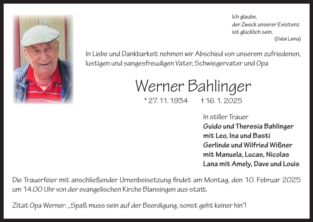 <p>Ich glaube,<br />der Zweck unserer Existenz<br />ist glücklich sein.</p><p>(Dalai Lama)</p><p>In Liebe und Dankbarkeit nehmen wir Abschied von unserem zufriedenen,<br />lustigen und sangesfreudigen Vater, Schwiegervater und Opa</p><p>Werner Bahlinger<br />* 27. 11. 1934</p><p>† 16. 1. 2025</p><p>In stiller Trauer<br />Guido und Theresia Bahlinger<br />mit Leo, Ina und Basti<br />Gerlinde und Wilfried Wißner<br />mit Manuela, Lucas, Nicolas<br />Lana mit Amely, Dave und Louis<br />Die Trauerfeier mit anschließender Urnenbeisetzung findet am Montag, den 10. Februar 2025<br />um 14.00 Uhr von der evangelischen Kirche Blansingen aus statt.<br />Zitat Opa Werner: ,,Spaß muss sein auf der Beerdigung, sonst geht keiner hin“!</p>