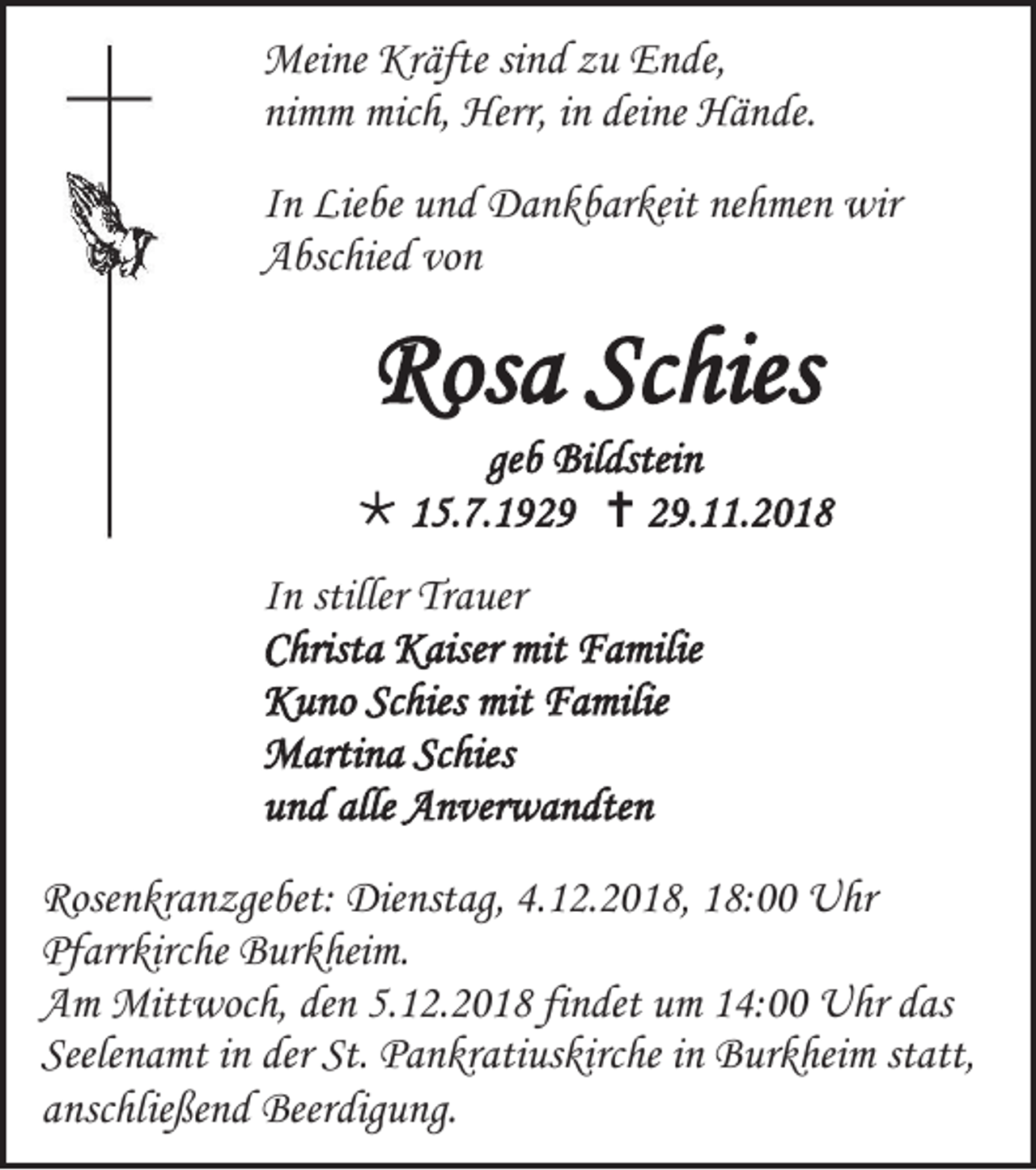 <p>Meine Kräfte sind zu Ende,<br />nimm mich, Herr, in deine Hände.<br />In Liebe und Dankbarkeit nehmen wir<br />Abschied von</p><p>Rosa Schies<br />geb Bildstein<br /> 15.7.1929  29.11.2018<br />In stiller Trauer<br />Christa Kaiser mit Familie<br />Kuno Schies mit Familie<br />Martina Schies<br />und alle Anverwandten<br />Rosenkranzgebet: Dienstag, 4.12.2018, 18:00 Uhr<br />Pfarrkirche Burkheim.<br />Am Mittwoch, den 5.12.2018 findet um 14:00 Uhr das<br />Seelenamt in der St. Pankratiuskirche in Burkheim statt,<br />anschließend Beerdigung.</p>