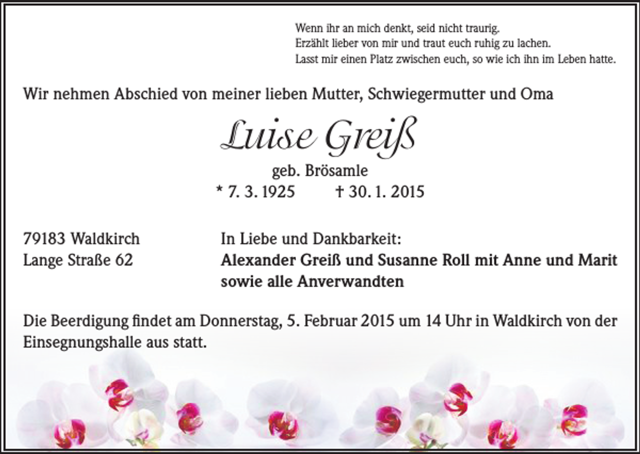 <p>Wenn ihr an mich denkt, seid nicht traurig.<br />Erzählt lieber von mir und traut euch ruhig zu lachen.<br />Lasst mir einen Platz zwischen euch, so wie ich ihn im Leben hatte.</p><p>Wir nehmen Abschied von meiner lieben Mutter, Schwiegermutter und Oma</p><p>Luise Greiß<br />geb. Brösamle<br />* 7. 3. 1925<br />† 30. 1. 2015<br />79183 Waldkirch<br />Lange Straße 62</p><p>In Liebe und Dankbarkeit:<br />Alexander Greiß und Susanne Roll mit Anne und Marit<br />sowie alle Anverwandten</p><p>Die Beerdigung findet am Donnerstag, 5. Februar 2015 um 14 Uhr in Waldkirch von der<br />Einsegnungshalle aus statt.</p>