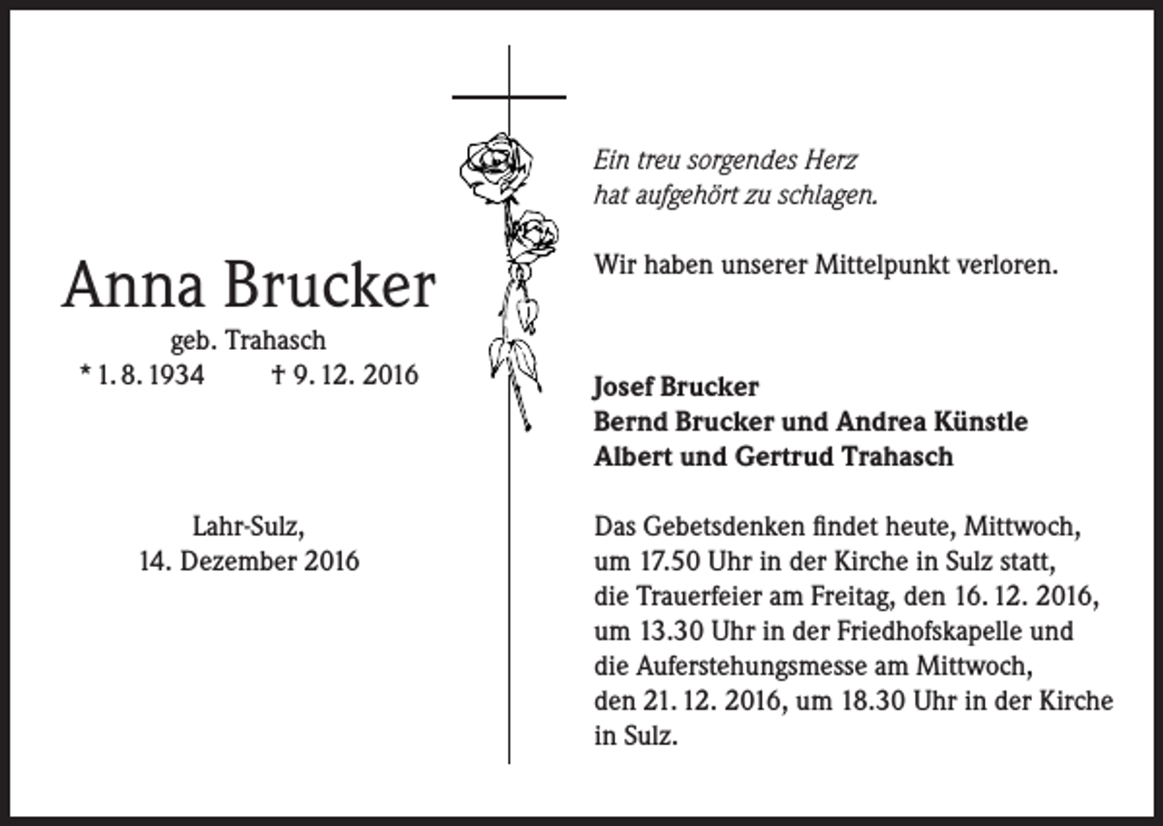<p>Ein treu sorgendes Herz<br />hat aufgehört zu schlagen.</p><p>Anna Brucker<br />geb. Trahasch<br />* 1. 8. 1934<br />† 9. 12. 2016</p><p>Lahr-Sulz,<br />14. Dezember 2016</p><p>Wir haben unserer Mittelpunkt verloren.</p><p>Josef Brucker<br />Bernd Brucker und Andrea Künstle<br />Albert und Gertrud Trahasch<br />Das Gebetsdenken findet heute, Mittwoch,<br />um 17.50 Uhr in der Kirche in Sulz statt,<br />die Trauerfeier am Freitag, den 16. 12. 2016,<br />um 13.30 Uhr in der Friedhofskapelle und<br />die Auferstehungsmesse am Mittwoch,<br />den 21. 12. 2016, um 18.30 Uhr in der Kirche<br />in Sulz.</p>
