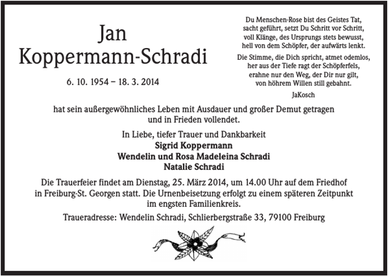<p>Jan<br />Koppermann-Schradi<br />6. 10. 1954 – 18. 3. 2014</p><p>Du Menschen-Rose bist des Geistes Tat,<br />sacht geführt, setzt Du Schritt vor Schritt,<br />voll Klänge, des Ursprungs stets bewusst,<br />hell von dem Schöpfer, der aufwärts lenkt.<br />Die Stimme, die Dich spricht, atmet odemlos,<br />her aus der Tiefe ragt der Schöpferfels,<br />erahne nur den Weg, der Dir nur gilt,<br />von höhrem Willen still gebahnt.<br />JaKosch</p><p>hat sein außergewöhnliches Leben mit Ausdauer und großer Demut getragen<br />und in Frieden vollendet.<br />In Liebe, tiefer Trauer und Dankbarkeit<br />Sigrid Koppermann<br />Wendelin und Rosa Madeleina Schradi<br />Natalie Schradi<br />Die Trauerfeier findet am Dienstag, 25. März 2014, um 14.00 Uhr auf dem Friedhof<br />in Freiburg-St. Georgen statt. Die Urnenbeisetzung erfolgt zu einem späteren Zeitpunkt<br />im engsten Familienkreis.<br />Traueradresse: Wendelin Schradi, Schlierbergstraße 33, 79100 Freiburg</p>