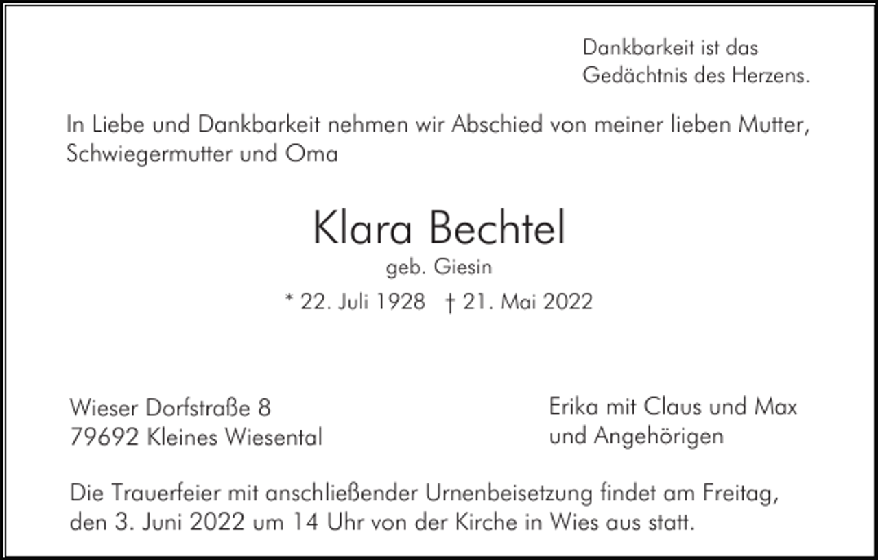 <p>Dankbarkeit ist das<br />Gedächtnis des Herzens.</p><p>In Liebe und Dankbarkeit nehmen wir Abschied von meiner lieben Mutter,<br />Schwiegermutter und Oma</p><p>Klara Bechtel<br />geb. Giesin<br />* 22. Juli 1928 † 21. Mai 2022</p><p>Wieser Dorfstraße 8<br />79692 Kleines Wiesental</p><p>Erika mit Claus und Max<br />und Angehörigen</p><p>Die Trauerfeier mit anschließender Urnenbeisetzung findet am Freitag,<br />den 3. Juni 2022 um 14 Uhr von der Kirche in Wies aus statt.</p>