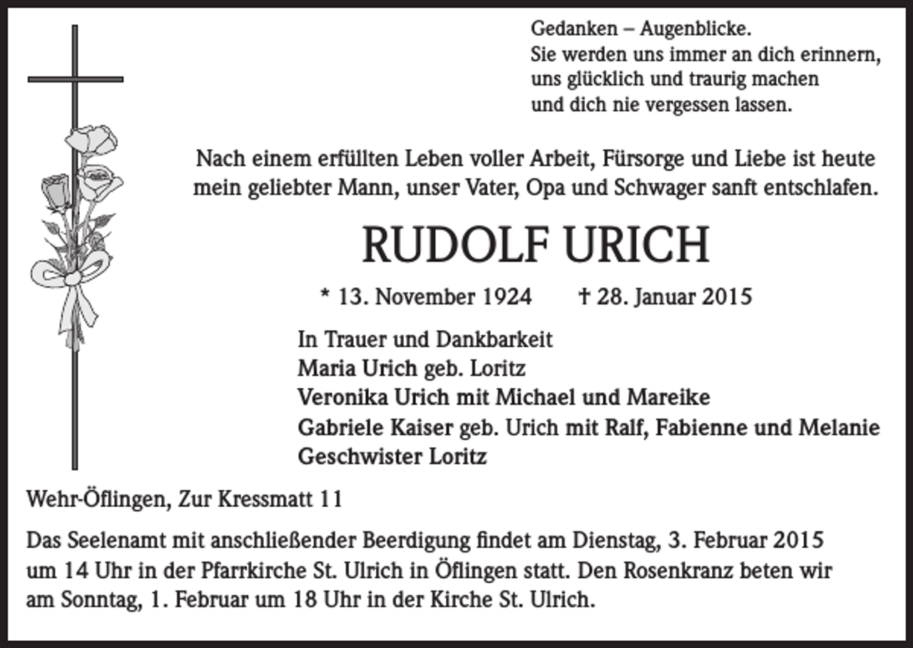 <p>Gedanken – Augenblicke.<br />Sie werden uns immer an dich erinnern,<br />uns glücklich und traurig machen<br />und dich nie vergessen lassen.</p><p>Nach einem erfüllten Leben voller Arbeit, Fürsorge und Liebe ist heute<br />mein geliebter Mann, unser Vater, Opa und Schwager sanft entschlafen.</p><p>RUDOLF URICH<br />* 13. November 1924 † 28. Januar 2015<br />In Trauer und Dankbarkeit<br />Maria Urich geb. Loritz<br />Veronika Urich mit Michael und Mareike<br />Gabriele Kaiser geb. Urich mit Ralf, Fabienne und Melanie<br />Geschwister Loritz<br />Wehr-Öflingen, Zur Kressmatt 11<br />Das Seelenamt mit anschließender Beerdigung findet am Dienstag, 3. Februar 2015<br />um 14 Uhr in der Pfarrkirche St. Ulrich in Öflingen statt. Den Rosenkranz beten wir<br />am Sonntag, 1. Februar um 18 Uhr in der Kirche St. Ulrich.</p>