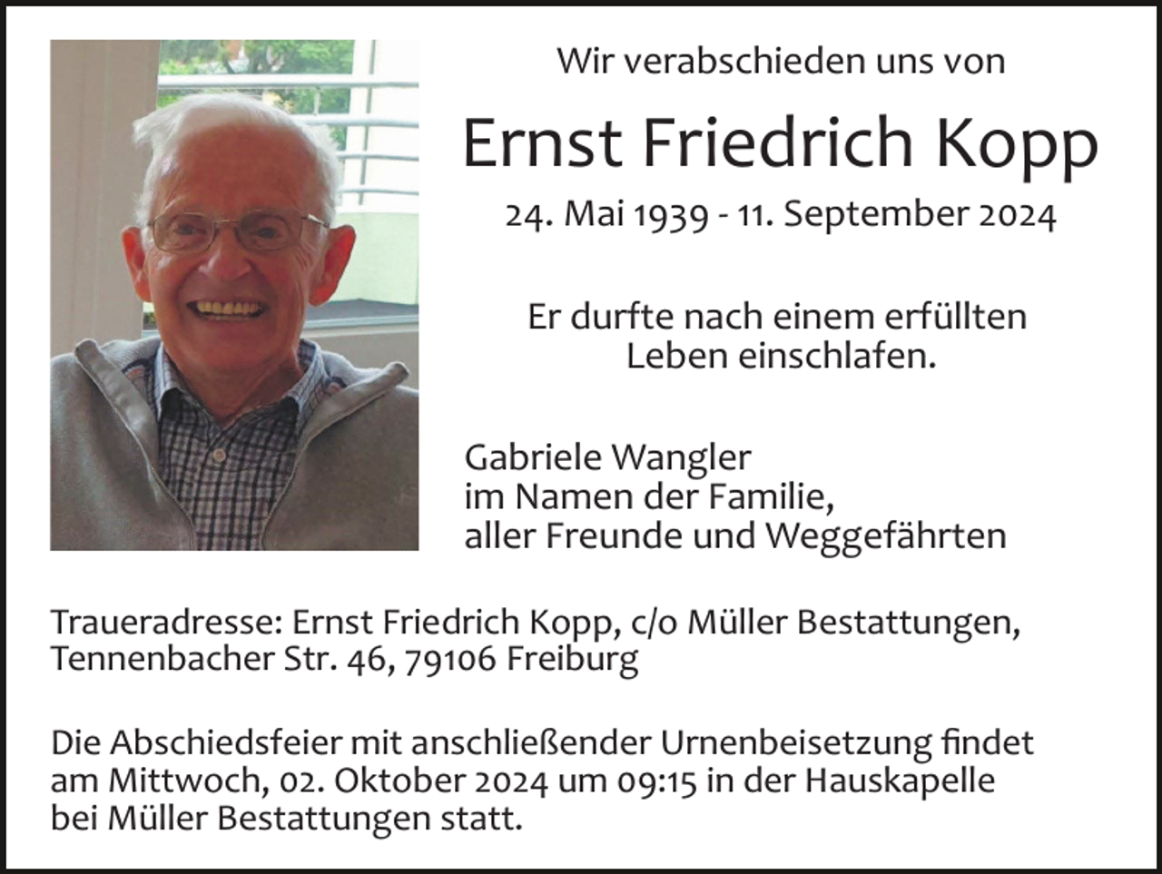 <p>Wir verabschieden uns von</p><p>Ernst Friedrich Kopp<br />24. Mai 1939 ­ 11. September 2024<br />Er durfte nach einem erfüllten<br />Leben einschlafen.<br />Gabriele Wangler<br />im Namen der Familie,<br />aller Freunde und Weggefährten<br />Traueradresse: Ernst Friedrich Kopp, c/o Müller Bestattungen,<br />Tennenbacher Str. 46, 79106 Freiburg<br />Die Abschiedsfeier mit anschließender Urnenbeisetzung ﬁndet<br />am Mittwoch, 02. Oktober 2024 um 09:15 in der Hauskapelle<br />bei Müller Bestattungen statt.</p>