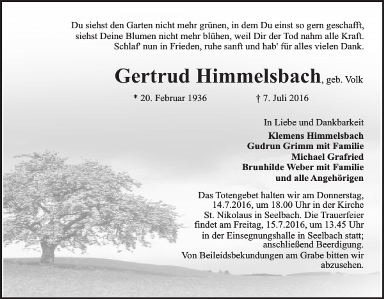 <p>Du siehst den Garten nicht mehr grünen, in dem Du einst so gern geschafft,<br />siehst Deine Blumen nicht mehr blühen, weil Dir der Tod nahm alle Kraft.<br />Schlaf' nun in Frieden, ruhe sanft und hab' für alles vielen Dank.</p><p>Gertrud Himmelsbach, geb. Volk<br />* 20. Februar 1936</p><p>† 7. Juli 2016<br />In Liebe und Dankbarkeit<br />Klemens Himmelsbach<br />Gudrun Grimm mit Familie<br />Michael Grafried<br />Brunhilde Weber mit Familie<br />und alle Angehörigen</p><p>Das Totengebet halten wir am Donnerstag,<br />14.7.2016, um 18.00 Uhr in der Kirche<br />St. Nikolaus in Seelbach. Die Trauerfeier<br />findet am Freitag, 15.7.2016, um 13.45 Uhr<br />in der Einsegnungshalle in Seelbach statt;<br />anschließend Beerdigung.<br />Von Beileidsbekundungen am Grabe bitten wir<br />abzusehen.</p>