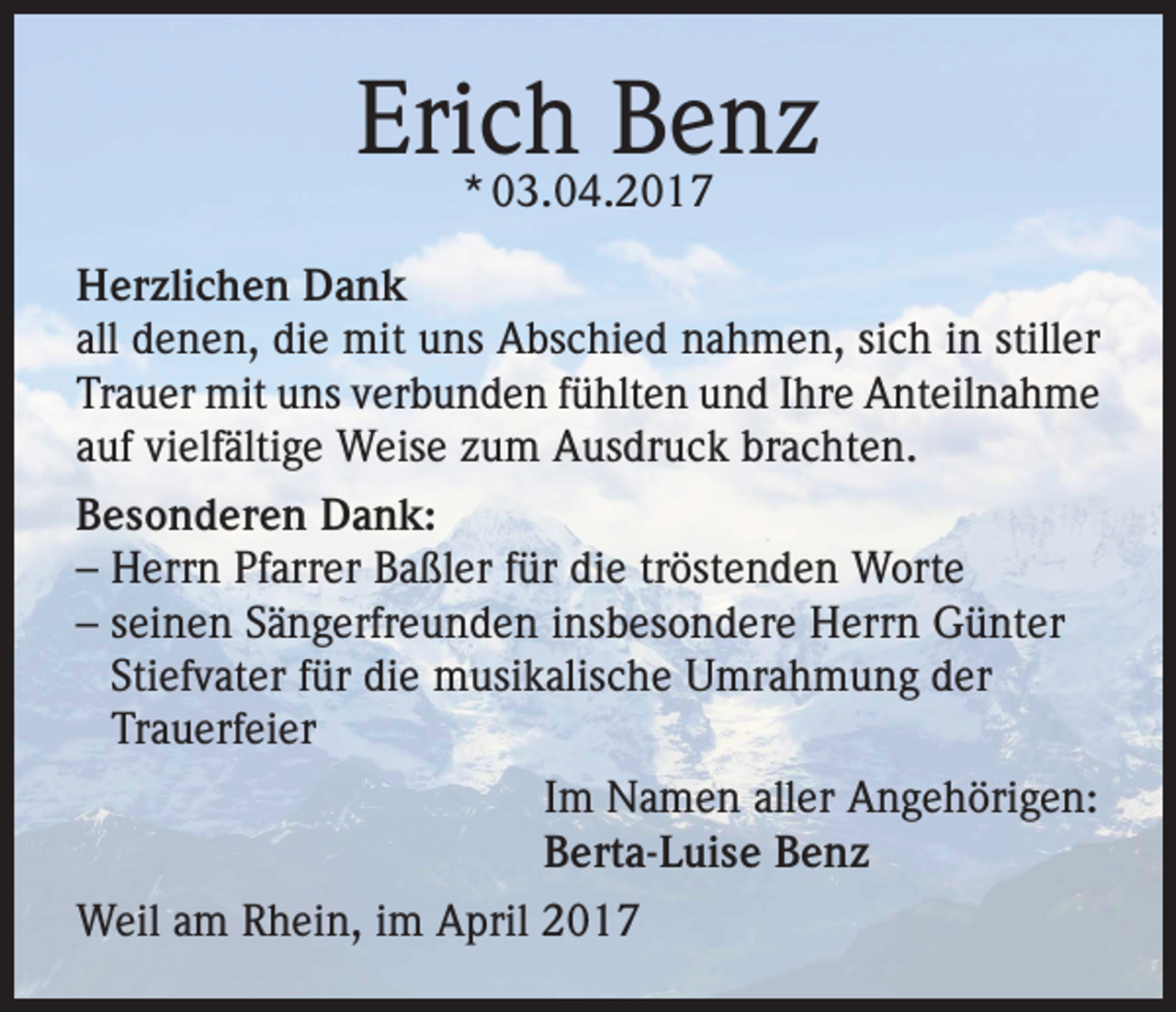 <p>Erich Benz<br />* 03.04.2017</p><p>Herzlichen Dank<br />all denen, die mit uns Abschied nahmen, sich in stiller<br />Trauer mit uns verbunden fühlten und Ihre Anteilnahme<br />auf vielfältige Weise zum Ausdruck brachten.<br />Besonderen Dank:<br />– Herrn Pfarrer Baßler für die tröstenden Worte<br />– seinen Sängerfreunden insbesondere Herrn Günter<br />Stiefvater für die musikalische Umrahmung der<br />Trauerfeier<br />Im Namen aller Angehörigen:<br />Berta-Luise Benz<br />Weil am Rhein, im April 2017</p>