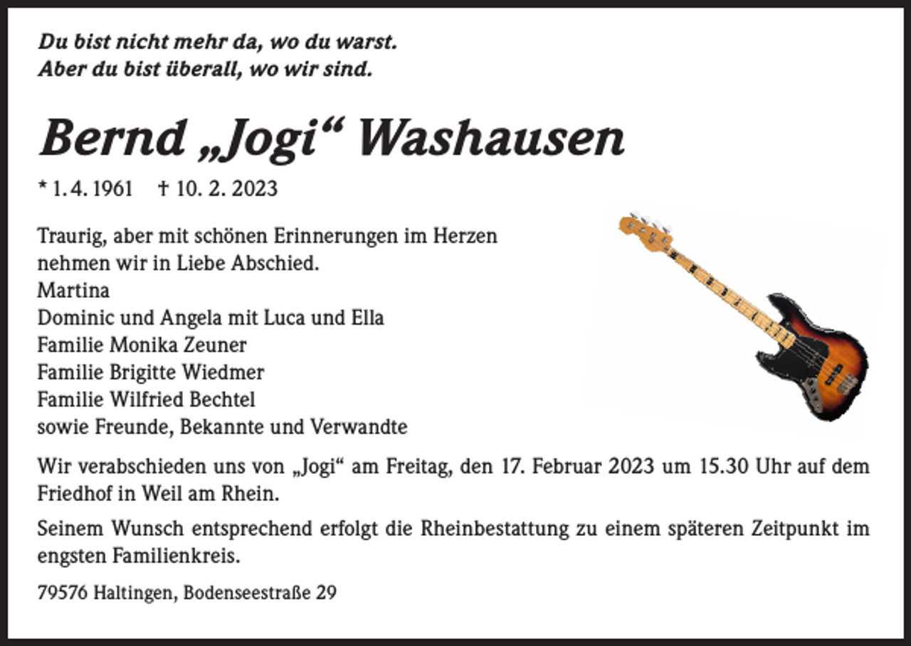 <p>Du bist nicht mehr da, wo du warst.<br />Aber du bist überall, wo wir sind.</p><p>Bernd „Jogi“ Washausen<br />* 1. 4. 1961</p><p>† 10. 2. 2023</p><p>Traurig, aber mit schönen Erinnerungen im Herzen<br />nehmen wir in Liebe Abschied.<br />Martina<br />Dominic und Angela mit Luca und Ella<br />Familie Monika Zeuner<br />Familie Brigitte Wiedmer<br />Familie Wilfried Bechtel<br />sowie Freunde, Bekannte und Verwandte<br />Wir verabschieden uns von „Jogi“ am Freitag, den 17. Februar 2023 um 15.30 Uhr auf dem<br />Friedhof in Weil am Rhein.<br />Seinem Wunsch entsprechend erfolgt die Rheinbestattung zu einem späteren Zeitpunkt im<br />engsten Familienkreis.<br />79576 Haltingen, Bodenseestraße 29</p>