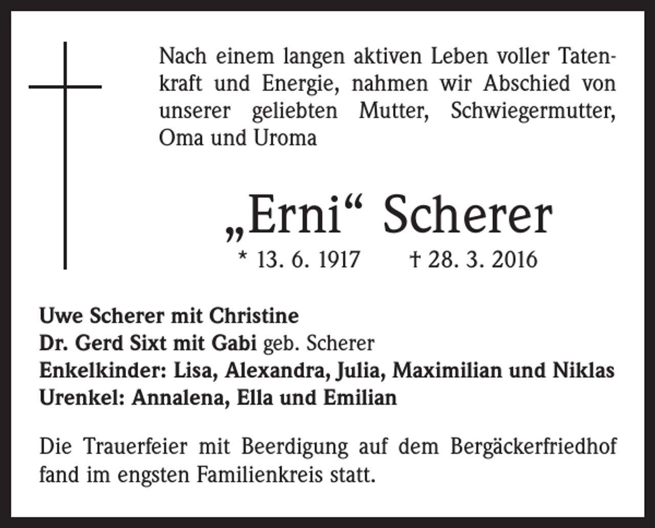 <p>Nach einem langen aktiven Leben voller Tatenkraft und Energie, nahmen wir Abschied von<br />unserer geliebten Mutter, Schwiegermutter,<br />Oma und Uroma</p><p>„Erni“ Scherer<br />* 13. 6. 1917 † 28. 3. 2016</p><p>Uwe Scherer mit Christine<br />Dr. Gerd Sixt mit Gabi geb. Scherer<br />Enkelkinder: Lisa, Alexandra, Julia, Maximilian und Niklas<br />Urenkel: Annalena, Ella und Emilian</p><p>Die Trauerfeier mit Beerdigung auf dem Bergäckerfriedhof<br />fand im engsten Familienkreis statt.</p>