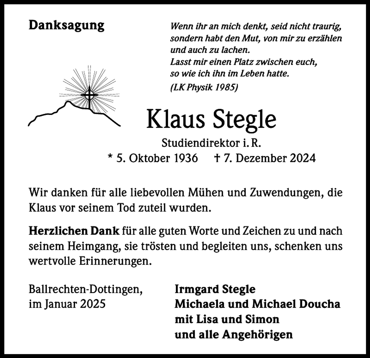<p>Danksagung</p><p>Wenn ihr an mich denkt, seid nicht traurig,<br />sondern habt den Mut, von mir zu erzählen<br />und auch zu lachen.<br />Lasst mir einen Platz zwischen euch,<br />so wie ich ihn im Leben hatte.<br />(LK Physik 1985)</p><p>Klaus Stegle<br />Studiendirektor i. R.<br />* 5. Oktober 1936 † 7. Dezember 2024<br />Wir danken für alle liebevollen Mühen und Zuwendungen, die<br />Klaus vor seinem Tod zuteil wurden.<br />Herzlichen Dank für alle guten Worte und Zeichen zu und nach<br />seinem Heimgang, sie trösten und begleiten uns, schenken uns<br />wertvolle Erinnerungen.<br />Ballrechten-Dottingen,<br />im Januar 2025</p><p>Irmgard Stegle<br />Michaela und Michael Doucha<br />mit Lisa und Simon<br />und alle Angehörigen</p>