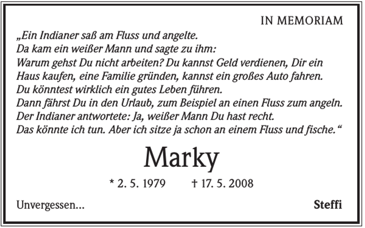 <p>IN MEMORIAM<br />„Ein Indianer saß am Fluss und angelte.<br />Da kam ein weißer Mann und sagte zu ihm:<br />Warum gehst Du nicht arbeiten? Du kannst Geld verdienen, Dir ein<br />Haus kaufen, eine Familie gründen, kannst ein großes Auto fahren.<br />Du könntest wirklich ein gutes Leben führen.<br />Dann fährst Du in den Urlaub, zum Beispiel an einen Fluss zum angeln.<br />Der Indianer antwortete: Ja, weißer Mann Du hast recht.<br />Das könnte ich tun. Aber ich sitze ja schon an einem Fluss und fische.“</p><p>Marky<br />* 2. 5. 1979<br />Unvergessen...</p><p>† 17. 5. 2008</p><p>Steffi</p>