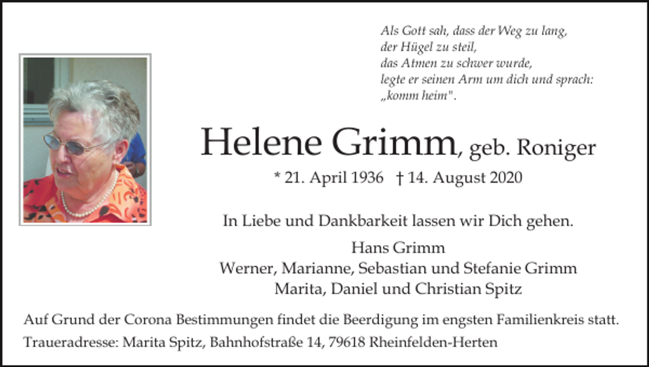 <p>Als Gott sah, dass der Weg zu lang,<br />der Hügel zu steil,<br />das Atmen zu schwer wurde,<br />legte er seinen Arm um dich und sprach:<br />„komm heim".</p><p>Helene Grimm, geb. Roniger<br />* 21. April 1936 † 14. August 2020<br />In Liebe und Dankbarkeit lassen wir Dich gehen.<br />Hans Grimm<br />Werner, Marianne, Sebastian und Stefanie Grimm<br />Marita, Daniel und Christian Spitz<br />Auf Grund der Corona Bestimmungen findet die Beerdigung im engsten Familienkreis statt.<br />Traueradresse: Marita Spitz, Bahnhofstraße 14, 79618 Rheinfelden-Herten</p>