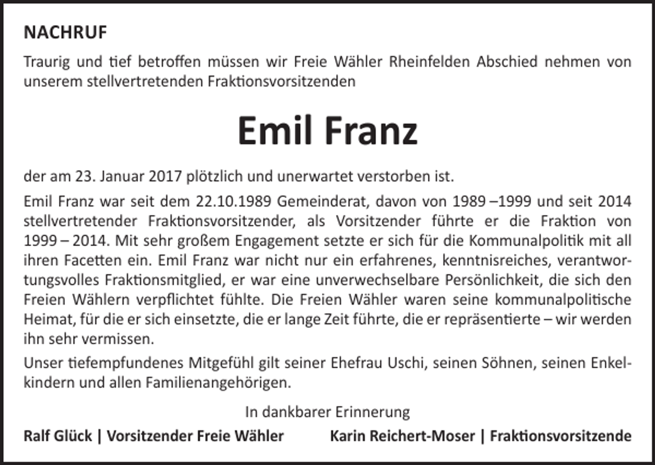 <p>NACHRUF<br />Traurig und tief betroffen müssen wir Freie Wähler Rheinfelden Abschied nehmen von<br />unserem stellvertretenden Fraktionsvorsitzenden</p><p>Emil Franz<br />der am 23. Januar 2017 plötzlich und unerwartet verstorben ist.<br />Emil Franz war seit dem 22.10.1989 Gemeinderat, davon von 1989 –1999 und seit 2014<br />stellvertretender Fraktionsvorsitzender, als Vorsitzender führte er die Fraktion von<br />1999 – 2014. Mit sehr großem Engagement setzte er sich für die Kommunalpolitik mit all<br />ihren Facetten ein. Emil Franz war nicht nur ein erfahrenes, kenntnisreiches, verantwortungsvolles Fraktionsmitglied, er war eine unverwechselbare Persönlichkeit, die sich den<br />Freien Wählern verpflichtet fühlte. Die Freien Wähler waren seine kommunalpolitische<br />Heimat, für die er sich einsetzte, die er lange Zeit führte, die er repräsentierte – wir werden<br />ihn sehr vermissen.<br />Unser tiefempfundenes Mitgefühl gilt seiner Ehefrau Uschi, seinen Söhnen, seinen Enkelkindern und allen Familienangehörigen.<br />In dankbarer Erinnerung<br />Ralf Glück | Vorsitzender Freie Wähler<br />Karin Reichert-Moser | Fraktionsvorsitzende</p>