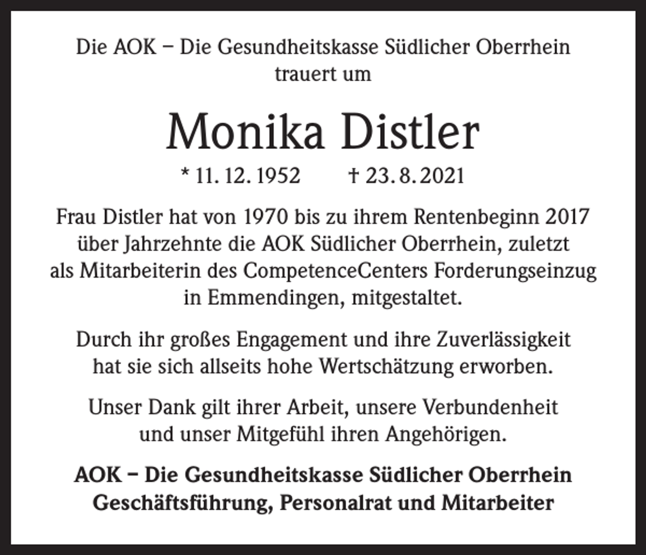 <p>Die AOK – Die Gesundheitskasse Südlicher Oberrhein<br />trauert um</p><p>Monika Distler<br />* 11. 12. 1952 † 23. 8. 2021<br />Frau Distler hat von 1970 bis zu ihrem Rentenbeginn 2017<br />über Jahrzehnte die AOK Südlicher Oberrhein, zuletzt<br />als Mitarbeiterin des CompetenceCenters Forderungseinzug<br />in Emmendingen, mitgestaltet.<br />Durch ihr großes Engagement und ihre Zuverlässigkeit<br />hat sie sich allseits hohe Wertschätzung erworben.<br />Unser Dank gilt ihrer Arbeit, unsere Verbundenheit<br />und unser Mitgefühl ihren Angehörigen.<br />AOK – Die Gesundheitskasse Südlicher Oberrhein<br />Geschäftsführung, Personalrat und Mitarbeiter</p>