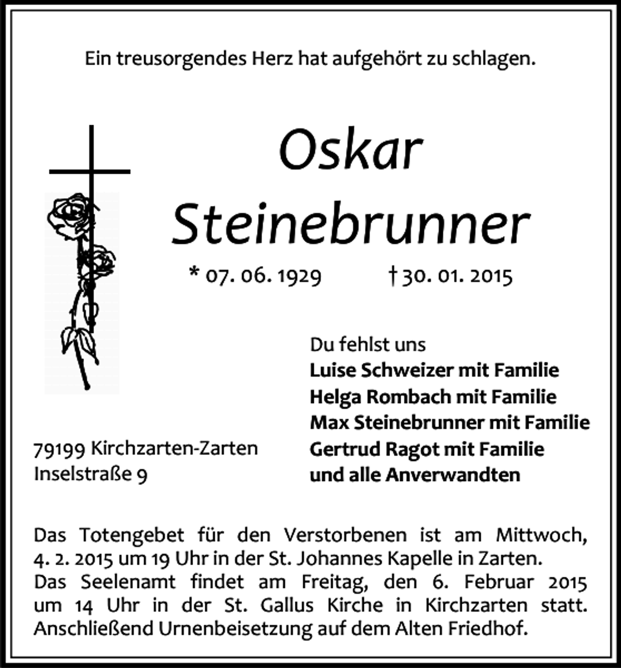 <p>Ein treusorgendes Herz hat aufgehört zu schlagen.</p><p>Oskar<br />Steinebrunner<br />* 07. 06. 1929</p><p>79199 Kirchzarten-Zarten<br />Inselstraße 9</p><p>† 30. 01. 2015</p><p>Du fehlst uns<br />Luise Schweizer mit Familie<br />Helga Rombach mit Familie<br />Max Steinebrunner mit Familie<br />Gertrud Ragot mit Familie<br />und alle Anverwandten</p><p>Das Totengebet für den Verstorbenen ist am Mittwoch,<br />4. 2. 2015 um 19 Uhr in der St. Johannes Kapelle in Zarten.<br />Das Seelenamt findet am Freitag, den 6. Februar 2015<br />um 14 Uhr in der St. Gallus Kirche in Kirchzarten statt.<br />Anschließend Urnenbeisetzung auf dem Alten Friedhof.</p>