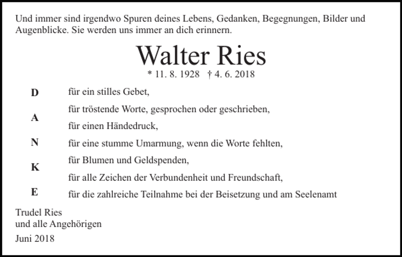 <p>Und immer sind irgendwo Spuren deines Lebens, Gedanken, Begegnungen, Bilder und<br />Augenblicke. Sie werden uns immer an dich erinnern.</p><p>Walter Ries<br />* 11. 8. 1928 † 4. 6. 2018</p><p>D<br />A<br />N<br />K<br />E</p><p>für ein stilles Gebet,<br />für tröstende Worte, gesprochen oder geschrieben,<br />für einen Händedruck,<br />für eine stumme Umarmung, wenn die Worte fehlten,<br />für Blumen und Geldspenden,<br />für alle Zeichen der Verbundenheit und Freundschaft,<br />für die zahlreiche Teilnahme bei der Beisetzung und am Seelenamt</p><p>Trudel Ries<br />und alle Angehörigen<br />Juni 2018</p>