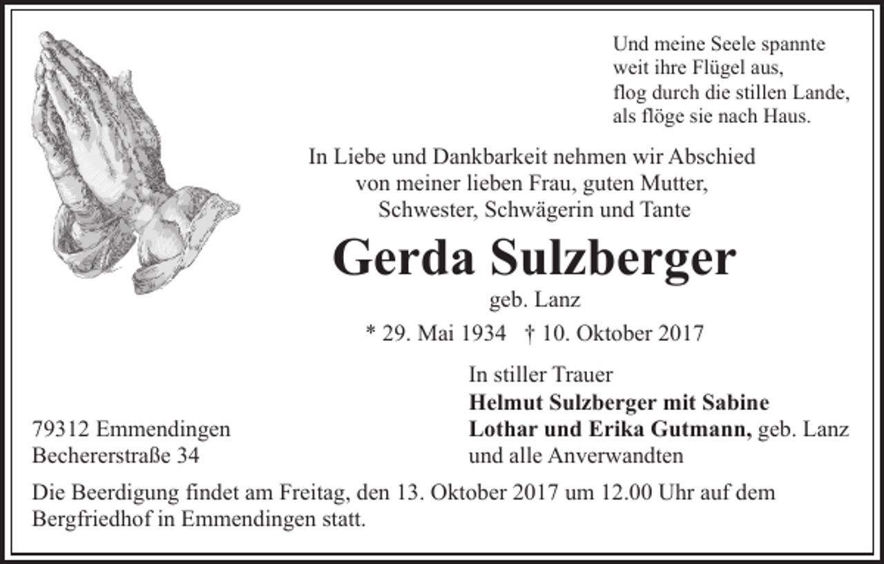 <p>UUnd<br />n d meine<br />m ei n e SSeele<br />e el e s spannte<br />p a n nt e<br />wweit<br />eit i ihre<br />hr e FlFlügel<br />ü g el aaus,<br />us,<br />flog<br />fl<br />o g durch<br />d ur c h die<br />di e stillen<br />still e n Lande,<br />L a nd e,<br />als<br />ö g e si<br />n a c h Haus.<br />H a us.<br />als flflöge<br />siee nach</p><p>In<br />I n Liebe<br />Li e b e und<br />u n d Dankbarkeit<br />D a n k b ar k eit nehmen<br />n e h m e n wir<br />wir Abschied<br />A bs c hi e d<br />v o n meiner<br />m ei n er lilieben<br />e b e n Frau,<br />Fr a u, gguten<br />ut e n Mutter,<br />M utt er,<br />von<br />SSchwester,<br />c h w est er, SSchwägerin<br />c h w ä g eri n uund<br />n d Tante<br />Ta nt e</p><p>GGerda<br />e r d a SSulzberger<br />ul z b e r g e r<br />geb.<br />g e b. Lanz<br />La nz<br />** 229.<br />9. Mai<br />M ai 11934<br />9 3 4 †† 110.<br />0. Oktober<br />O k t o b er</p><p>7 9 3 1 2 Emmendingen<br />79312<br />E m m e n di n g e n<br />BBechererstraße<br />e c h er erstr a ß e 33</p><p>IInn stiller<br />still er Trauer<br />Tr a u er<br />HHelmut<br />el m ut SSulzberger<br />ul z b e r g e r mit<br />mit Sabine<br />S a bi n e<br />LLothar<br />ot h a r uund<br />n d EErika<br />ri k a Gutmann,<br />G ut m a n n, geb.<br />g e b. Lanz<br />La nz<br />u n d all<br />e Anverwandten<br />A n v er w a n dt e n<br />und<br />alle</p><p>Di e BBeerdigung<br />Die<br />e er di g u n g fifindet<br />n d et aam<br />m Freitag,<br />Fr eit a g, den<br />d e n 13.<br />1 3. Oktober<br />O kt o b er 2017<br />2 0 1 7 um<br />u m 12.00<br />1 2. Uhr<br />U hr auf<br />a uf dem<br />de m<br />BBergfriedhof<br />er gfri e d h of i in<br />n EEmmendingen<br />m m e n d i n g e n statt.<br />st att.</p>