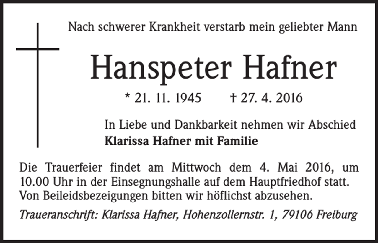 <p>Nach schwerer Krankheit verstarb mein geliebter Mann</p><p>Hanspeter Hafner<br />* 21. 11. 1945 † 27. 4. 2016<br />In Liebe und Dankbarkeit nehmen wir Abschied<br />Klarissa Hafner mit Familie<br />Die Trauerfeier findet am Mittwoch dem 4. Mai 2016, um<br />10.00 Uhr in der Einsegnungshalle auf dem Hauptfriedhof statt.<br />Von Beileidsbezeigungen bitten wir höflichst abzusehen.<br />Traueranschrift: Klarissa Hafner, Hohenzollernstr. 1, 79106 Freiburg</p>