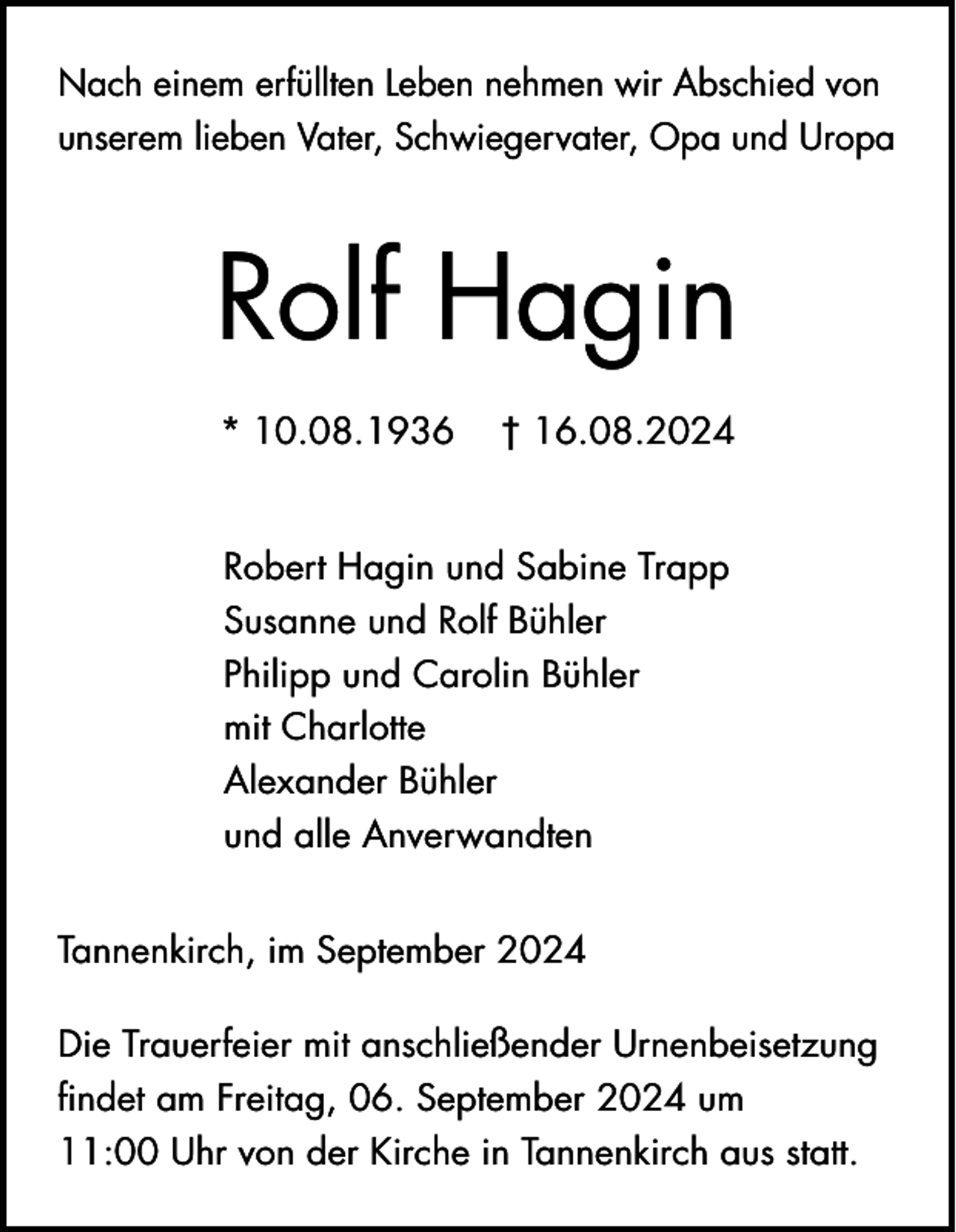 <p>Nach einem erfüllten Leben nehmen wir Abschied von<br />unserem lieben Vater, Schwiegervater, Opa und Uropa</p><p>Rolf Hagin<br />* 10.08.1936</p><p>† 16.08.2024</p><p>Robert Hagin und Sabine Trapp<br />Susanne und Rolf Bühler<br />Philipp und Carolin Bühler<br />mit Charlotte<br />Alexander Bühler<br />und alle Anverwandten<br />Tannenkirch, im September 2024<br />Die Trauerfeier mit anschließender Urnenbeisetzung<br />findet am Freitag, 06. September 2024 um<br />11:00 Uhr von der Kirche in Tannenkirch aus statt.</p>