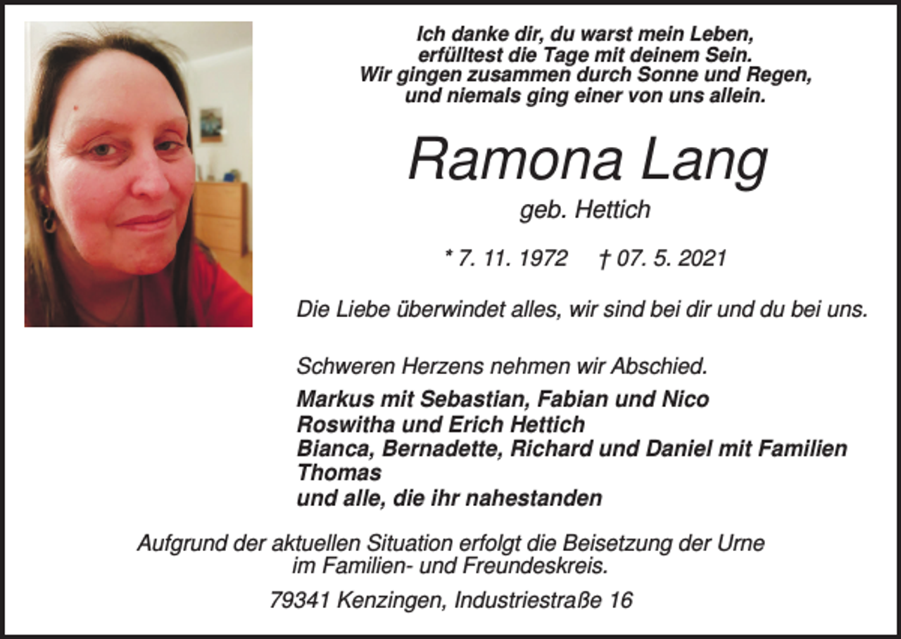 <p>Ich danke dir, du warst mein Leben,<br />erfülltest die Tage mit deinem Sein.<br />Wir gingen zusammen durch Sonne und Regen,<br />und niemals ging einer von uns allein.</p><p>Ramona Lang<br />geb. Hettich<br />* 7. 11. 1972</p><p>† 07. 5. 2021</p><p>Die Liebe überwindet alles, wir sind bei dir und du bei uns.<br />Schweren Herzens nehmen wir Abschied.<br />Markus mit Sebastian, Fabian und Nico<br />Roswitha und Erich Hettich<br />Bianca, Bernadette, Richard und Daniel mit Familien<br />Thomas<br />und alle, die ihr nahestanden<br />Aufgrund der aktuellen Situation erfolgt die Beisetzung der Urne<br />im Familien- und Freundeskreis.<br />79341 Kenzingen, Industriestraße 16</p>