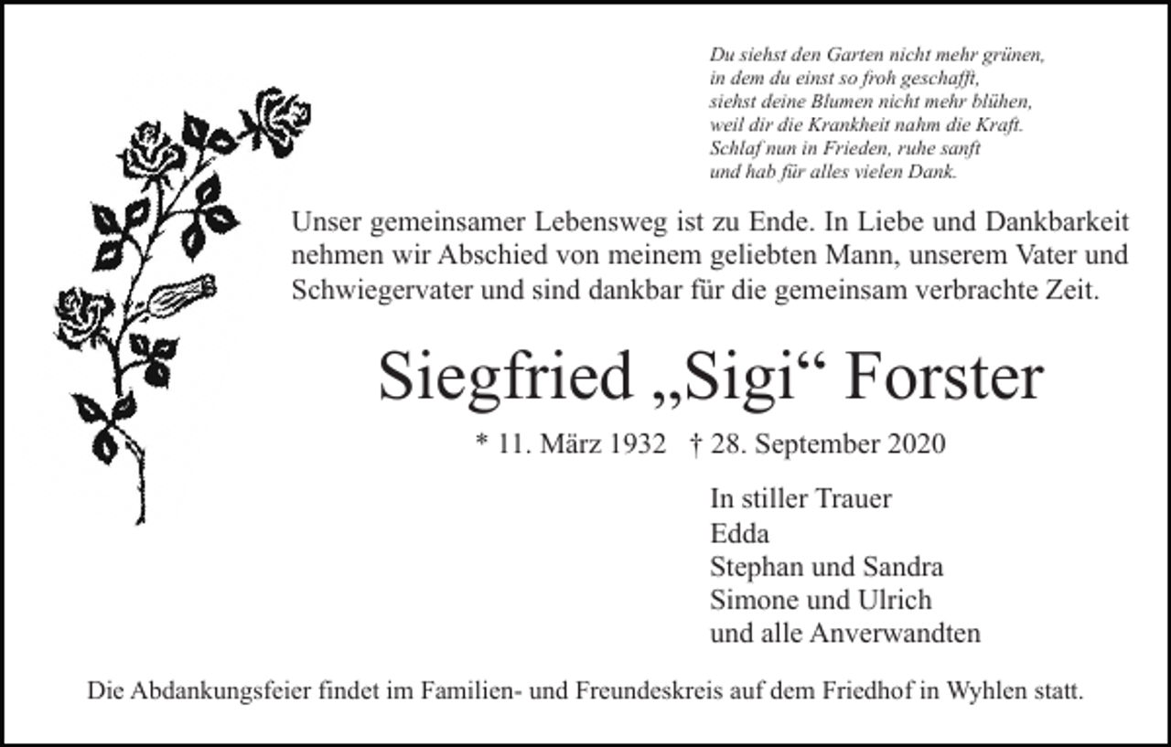 <p>Du siehst den Garten nicht mehr grünen,<br />in dem du einst so froh geschafft,<br />siehst deine Blumen nicht mehr blühen,<br />weil dir die Krankheit nahm die Kraft.<br />Schlaf nun in Frieden, ruhe sanft<br />und hab für alles vielen Dank.</p><p>Unser gemeinsamer Lebensweg ist zu Ende. In Liebe und Dankbarkeit<br />nehmen wir Abschied von meinem geliebten Mann, unserem Vater und<br />Schwiegervater und sind dankbar für die gemeinsam verbrachte Zeit.</p><p>Siegfried „Sigi“ Forster<br />* 11. März 1932 † 28. September 2020<br />In stiller Trauer<br />Edda<br />Stephan und Sandra<br />Simone und Ulrich<br />und alle Anverwandten<br />Die Abdankungsfeier findet im Familien- und Freundeskreis auf dem Friedhof in Wyhlen statt.</p>
