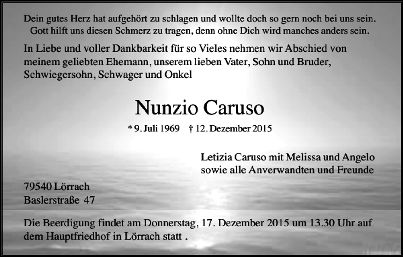 <p>Dein gutes Herz hat aufgehört zu schlagen und wollte doch so gern noch bei uns sein.<br />Gott hilft uns diesen Schmerz zu tragen, denn ohne Dich wird manches anders sein.</p><p>In Liebe und voller Dankbarkeit für so Vieles nehmen wir Abschied von<br />meinem geliebten Ehemann, unserem lieben Vater, Sohn und Bruder,<br />Schwiegersohn, Schwager und Onkel</p><p>Nunzio Caruso<br />* 9. Juli 1969 † 12. Dezember 2015</p><p>Letizia Caruso mit Melissa und Angelo<br />sowie alle Anverwandten und Freunde<br />79540 Lörrach<br />Baslerstraße 47<br />Die Beerdigung findet am Donnerstag, 17. Dezember 2015 um 13.30 Uhr auf<br />dem Hauptfriedhof in Lörrach statt .</p>