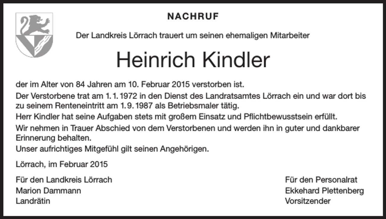 <p>NACHRUF<br />Der Landkreis Lörrach trauert um seinen ehemaligen Mitarbeiter</p><p>Heinrich Kindler<br />der im Alter von 84 Jahren am 10. Februar 2015 verstorben ist.<br />Der Verstorbene trat am 1. 1. 1972 in den Dienst des Landratsamtes Lörrach ein und war dort bis<br />zu seinem Renteneintritt am 1. 9. 1987 als Betriebsmaler tätig.<br />Herr Kindler hat seine Aufgaben stets mit großem Einsatz und Pflichtbewusstsein erfüllt.<br />Wir nehmen in Trauer Abschied von dem Verstorbenen und werden ihn in guter und dankbarer<br />Erinnerung behalten.<br />Unser aufrichtiges Mitgefühl gilt seinen Angehörigen.<br />Lörrach, im Februar 2015<br />Für den Landkreis Lörrach<br />Für den Personalrat<br />Marion Dammann<br />Ekkehard Plettenberg<br />Landrätin Vorsitzender</p>