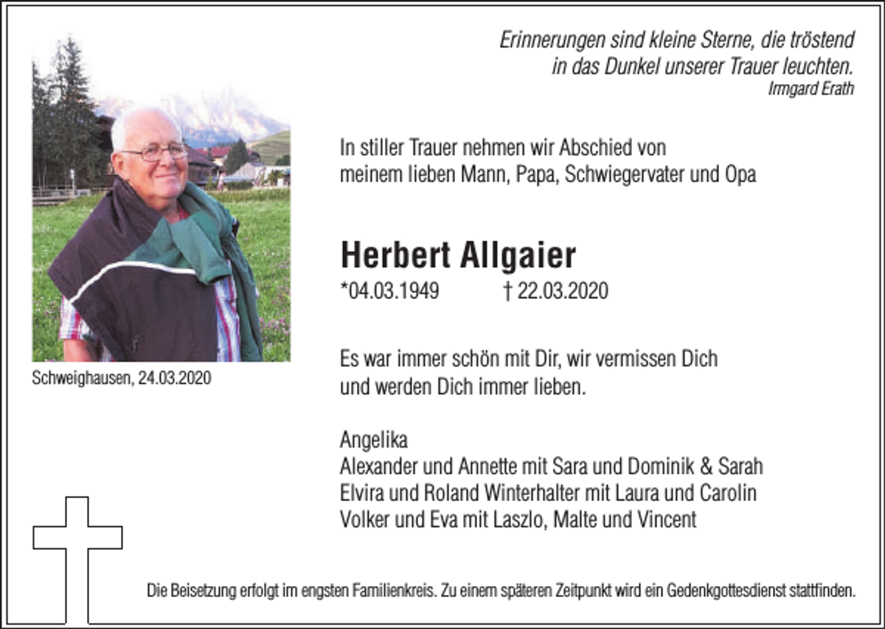 <p>Erinnerungen sind kleine Sterne, die tröstend<br />in das Dunkel unserer Trauer leuchten.<br />Irmgard Erath</p><p>In stiller Trauer nehmen wir Abschied von<br />meinem lieben Mann, Papa, Schwiegervater und Opa</p><p>Herbert Allgaier<br />*04.03.1949</p><p>Schweighausen, 24.03.2020</p><p>† 22.03.2020</p><p>Es war immer schön mit Dir, wir vermissen Dich<br />und werden Dich immer lieben.<br />Angelika<br />Alexander und Annette mit Sara und Dominik &amp; Sarah<br />Elvira und Roland Winterhalter mit Laura und Carolin<br />Volker und Eva mit Laszlo, Malte und Vincent</p><p>Die Beisetzung erfolgt im engsten Familienkreis. Zu einem späteren Zeitpunkt wird ein Gedenkgottesdienst stattﬁnden.</p>