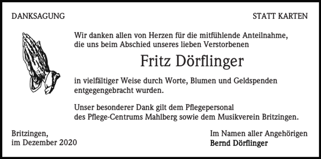 <p>DANKSAGUNG</p><p>STATT KARTEN<br />Wir danken allen von Herzen für die mitfühlende Anteilnahme,<br />die uns beim Abschied unseres lieben Verstorbenen</p><p>Fritz Dörflinger<br />in vielfältiger Weise durch Worte, Blumen und Geldspenden<br />entgegengebracht wurden.<br />Unser besonderer Dank gilt dem Pflegepersonal<br />des Pflege-Centrums Mahlberg sowie dem Musikverein Britzingen.<br />Britzingen,<br />im Dezember 2020</p><p>Im Namen aller Angehörigen</p>