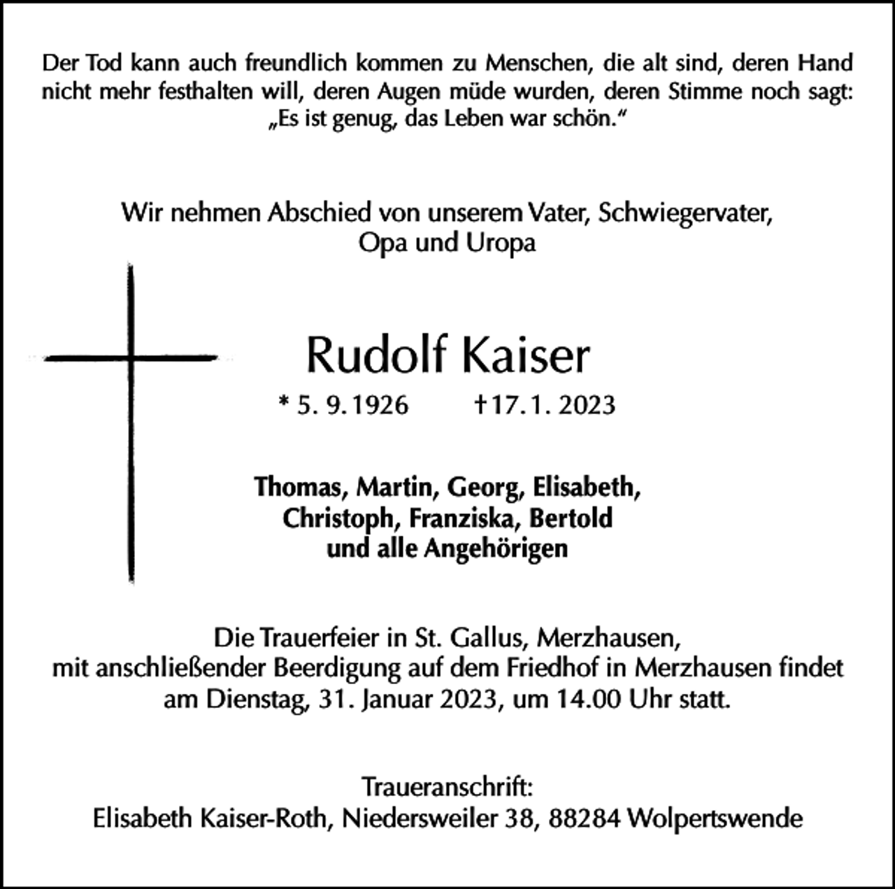 <p>Der Tod kann auch freundlich kommen zu Menschen, die alt sind, deren Hand<br />nicht mehr festhalten will, deren Augen müde wurden, deren Stimme noch sagt:<br />„Es ist genug, das Leben war schön.“</p><p>Wir nehmen Abschied von unserem Vater, Schwiegervater,<br />Opa und Uropa</p><p>Rudolf Kaiser<br />* 5. 9. 1926</p><p>† 17. 1. 2023</p><p>Thomas, Martin, Georg, Elisabeth,<br />Christoph, Franziska, Bertold<br />und alle Angehörigen<br />Die Trauerfeier in St. Gallus, Merzhausen,<br />mit anschließender Beerdigung auf dem Friedhof in Merzhausen findet<br />am Dienstag, 31. Januar 2023, um 14.00 Uhr statt.<br />Traueranschrift:<br />Elisabeth Kaiser-Roth, Niedersweiler 38, 88284 Wolpertswende</p>