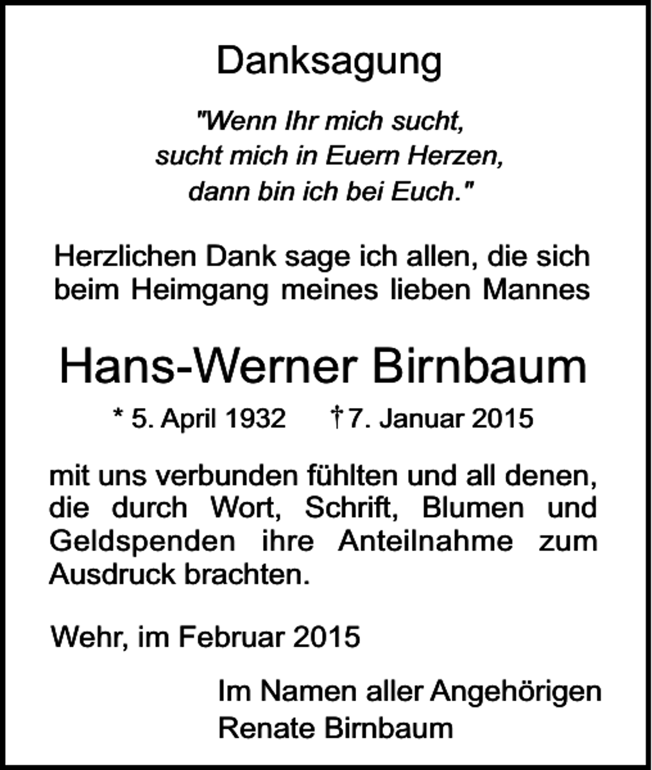 <p>Danksagung<br />"Wenn Ihr mich sucht,<br />sucht mich in Euern Herzen,<br />dann bin ich bei Euch."</p><p>Herzlichen Dank sage ich allen, die sich<br />beim Heimgang meines lieben Mannes</p><p>Hans-Werner Birnbaum<br />* 5. April 1932</p><p>7. Januar 2015</p><p>mit uns verbunden fühlten und all denen,<br />die durch Wort, Schrift, Blumen und<br />Geldspenden ihre Anteilnahme zum<br />Ausdruck brachten.<br />Wehr, im Februar 2015<br />Im Namen aller Angehörigen<br />Renate Birnbaum</p>