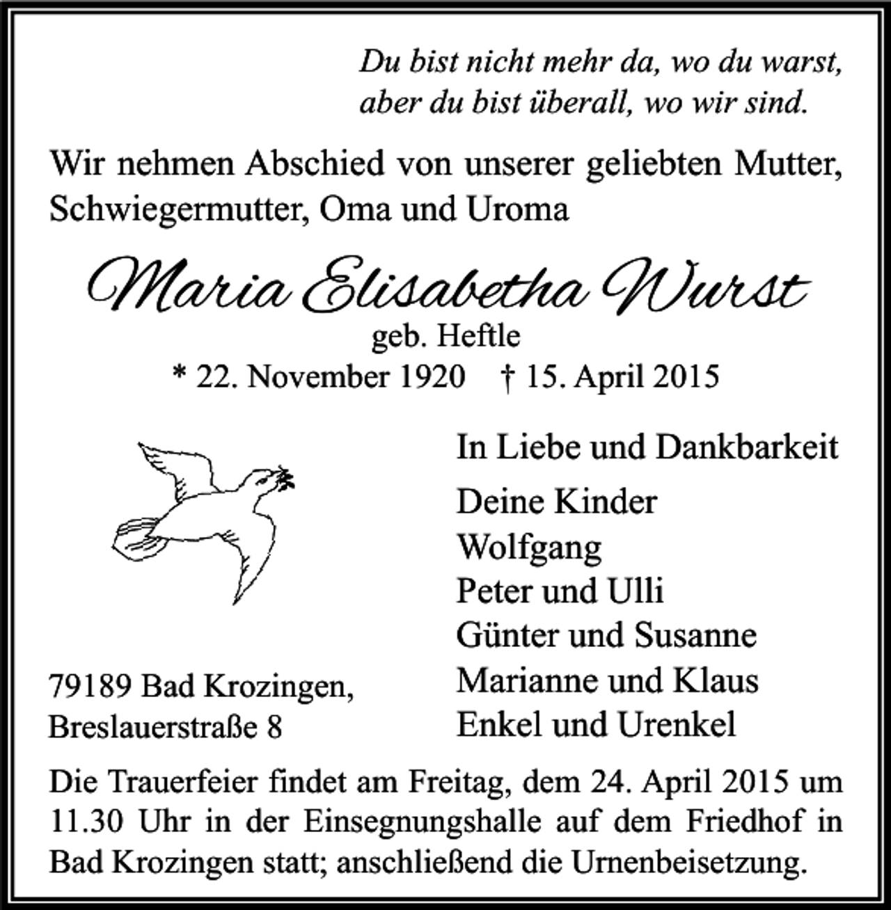 <p>Du bist nicht mehr da, wo du warst,<br />aber du bist überall, wo wir sind.</p><p>Wir nehmen Abschied von unserer geliebten Mutter,<br />Schwiegermutter, Oma und Uroma</p><p>Maria Elisabetha Wurst<br />geb. Heftle<br />* 22. November 1920 † 15. April 2015</p><p>79189 Bad Krozingen,<br />Breslauerstraße 8</p><p>In Liebe und Dankbarkeit<br />Deine Kinder<br />Wolfgang<br />Peter und Ulli<br />Günter und Susanne<br />Marianne und Klaus<br />Enkel und Urenkel</p><p>Die Trauerfeier findet am Freitag, dem 24. April 2015 um<br />11.30 Uhr in der Einsegnungshalle auf dem Friedhof in<br />Bad Krozingen statt; anschließend die Urnenbeisetzung.</p>
