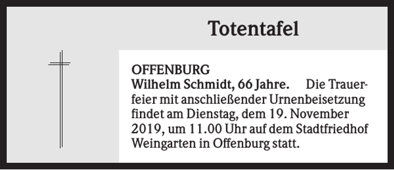 <p>Totentafel<br />OFFENBURG<br />Wilhelm Schmidt, 66 Jahre. Die Trauerfeier mit anschließender Urnenbeisetzung<br />findet am Dienstag, dem 19. November<br />2019, um 11.00 Uhr auf dem Stadtfriedhof<br />Weingarten in Offenburg statt.</p>